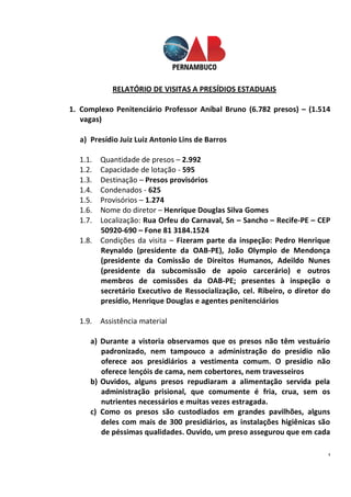 4
RELATÓRIO DE VISITAS A PRESÍDIOS ESTADUAIS
1. Complexo Penitenciário Professor Aníbal Bruno (6.782 presos) – (1.514
vagas)
a) Presídio Juiz Luiz Antonio Lins de Barros
1.1. Quantidade de presos – 2.992
1.2. Capacidade de lotação - 595
1.3. Destinação – Presos provisórios
1.4. Condenados - 625
1.5. Provisórios – 1.274
1.6. Nome do diretor – Henrique Douglas Silva Gomes
1.7. Localização: Rua Orfeu do Carnaval, Sn – Sancho – Recife-PE – CEP
50920-690 – Fone 81 3184.1524
1.8. Condições da visita – Fizeram parte da inspeção: Pedro Henrique
Reynaldo (presidente da OAB-PE), João Olympio de Mendonça
(presidente da Comissão de Direitos Humanos, Adeildo Nunes
(presidente da subcomissão de apoio carcerário) e outros
membros de comissões da OAB-PE; presentes à inspeção o
secretário Executivo de Ressocialização, cel. Ribeiro, o diretor do
presídio, Henrique Douglas e agentes penitenciários
1.9. Assistência material
a) Durante a vistoria observamos que os presos não têm vestuário
padronizado, nem tampouco a administração do presídio não
oferece aos presidiários a vestimenta comum. O presídio não
oferece lençóis de cama, nem cobertores, nem travesseiros
b) Ouvidos, alguns presos repudiaram a alimentação servida pela
administração prisional, que comumente é fria, crua, sem os
nutrientes necessários e muitas vezes estragada.
c) Como os presos são custodiados em grandes pavilhões, alguns
deles com mais de 300 presidiários, as instalações higiênicas são
de péssimas qualidades. Ouvido, um preso assegurou que em cada
 