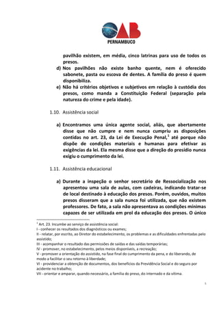 5
pavilhão existem, em média, cinco latrinas para uso de todos os
presos.
d) Nos pavilhões não existe banho quente, nem é oferecido
sabonete, pasta ou escova de dentes. A família do preso é quem
disponibiliza.
e) Não há critérios objetivos e subjetivos em relação à custódia dos
presos, como manda a Constituição Federal (separação pela
natureza do crime e pela idade).
1.10. Assistência social
a) Encontramos uma única agente social, aliás, que abertamente
disse que não cumpre e nem nunca cumpriu as disposições
contidas no art. 23, da Lei de Execução Penal,1
até porque não
dispõe de condições materiais e humanas para efetivar as
exigências da lei. Ela mesma disse que a direção do presídio nunca
exigiu o cumprimento da lei.
1.11. Assistência educacional
a) Durante a inspeção o senhor secretário de Ressocialização nos
apresentou uma sala de aulas, com cadeiras, indicando tratar-se
de local destinado à educação dos presos. Porém, ouvidos, muitos
presos disseram que a sala nunca foi utilizada, que não existem
professores. De fato, a sala não apresentava as condições mínimas
capazes de ser utilizada em prol da educação dos presos. O único
1
Art. 23. Incumbe ao serviço de assistência social:
I - conhecer os resultados dos diagnósticos ou exames;
II - relatar, por escrito, ao Diretor do estabelecimento, os problemas e as dificuldades enfrentadas pelo
assistido;
III - acompanhar o resultado das permissões de saídas e das saídas temporárias;
IV - promover, no estabelecimento, pelos meios disponíveis, a recreação;
V - promover a orientação do assistido, na fase final do cumprimento da pena, e do liberando, de
modo a facilitar o seu retorno à liberdade;
VI - providenciar a obtenção de documentos, dos benefícios da Previdência Social e do seguro por
acidente no trabalho;
VII - orientar e amparar, quando necessário, a família do preso, do internado e da vítima.
 