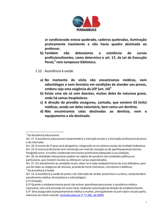 6
ar condicionado estava quebrado, cadeiras quebradas, iluminação
praticamente inexistente e não havia quadro destinado ao
professor.
b) Também não detectamos a existência de cursos
profissionalizantes, como determina o art. 17, da Lei de Execução
Penal,2
nem tampouco biblioteca.
1.12. Assistência à saúde
a) No momento da visita não encontramos médicos, nem
odontólogos e nem farmácia em condições de atender aos presos,
embora seja uma exigência da LEP (art. 14)3
b) Existe uma ala só com doentes, muitos deles de natureza grave,
onde há camas hospitalares.
c) A direção do presídio assegurou, contudo, que existem 03 (três)
médicos, sendo um deles voluntário, bem como um dentista.
d) Não encontramos salas destinadas ao dentista, nem o
equipamento a ele destinado.
2
Da Assistência Educacional
Art. 17. A assistência educacional compreenderá a instrução escolar e a formação profissional do preso
e do internado.
Art. 18. O ensino de 1º grau será obrigatório, integrando-se no sistema escolar da Unidade Federativa.
Art. 19. O ensino profissional será ministrado em nível de iniciação ou de aperfeiçoamento técnico.
Parágrafo único. A mulher condenada terá ensino profissional adequado à sua condição.
Art. 20. As atividades educacionais podem ser objeto de convênio com entidades públicas ou
particulares, que instalem escolas ou ofereçam cursos especializados.
Art. 21. Em atendimento às condições locais, dotar-se-á cada estabelecimento de uma biblioteca, para
uso de todas as categorias de reclusos, provida de livros instrutivos, recreativos e didáticos.
3
Da Assistência à Saúde
Art. 14. A assistência à saúde do preso e do internado de caráter preventivo e curativo, compreenderá
atendimento médico, farmacêutico e odontológico.
§ 1º (Vetado).
§ 2º Quando o estabelecimento penal não estiver aparelhado para prover a assistência médica
necessária, esta será prestada em outro local, mediante autorização da direção do estabelecimento.
§ 3o
Será assegurado acompanhamento médico à mulher, principalmente no pré-natal e no pós-parto,
extensivo ao recém-nascido. (Incluído pela Lei nº 11.942, de 2009)
 