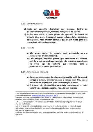 8
1.15. Disciplina prisional
a) Existe um conselho disciplinar que funciona dentro do
estabelecimento prisional, formado por agentes do Estado.
b) Porém, nem todas as indisciplinas são apuradas. O diretor do
presídio disse que é impossível apurar todas as faltas cometidas
pelos presos. Pôde afirmar, contudo, que de um modo geral dos
presidiários são insubordinados.
1.16. Trabalho
a) Não vimos dentro do presídio local apropriado para a
realização do trabalho interno.
b) Com exceção daqueles presos que trabalham na limpeza,
cozinha e outros serviços essenciais, não encontramos oficinas
ou outro tipo de trabalho que contribua para a
profissionalização dos prisioneiros.
1.17. Alimentação e vestuário
a) Os presos reclamaram da alimentação servida (café da manhã,
almoço e jantar). Enfatizaram que a comida vem fria, crua e
muitas vezes imprestável para a alimentação humana.
b) O Estado não disponibiliza vestuário padronizado ou não.
Encontramos presos na grande maioria sem camisas.
XVI – atestado de pena a cumprir, emitido anualmente, sob pena da responsabilidade da autoridade
judiciária competente. (Incluído pela Lei nº 10.713, de 2003)
Parágrafo único. Os direitos previstos nos incisos V, X e XV poderão ser suspensos ou restringidos
mediante ato motivado do diretor do estabelecimento.
Art. 42 - Aplica-se ao preso provisório e ao submetido à medida de segurança, no que couber, o
disposto nesta Seção.
Art. 43 - É garantida a liberdade de contratar médico de confiança pessoal do internado ou do
submetido a tratamento ambulatorial, por seus familiares ou dependentes, a fim de orientar e
acompanhar o tratamento.
Parágrafo único. As divergências entre o médico oficial e o particular serão resolvidas pelo Juiz da
execução.
 