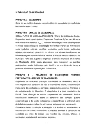 5. EXECUÇÃO DOS PRODUTOS

PRODUTO A – ELABORADO
Copia do ato publico do poder executivo (decreto ou portaria) com definição
dos membros dos comitês.

PRODUTO B – EM FASE DE ELABORAÇÃO
GERAL PLANO DE MOBILIZAÇÃO SOCIAL ( Plano de Mobilização Social,
Diagnóstico técnico-participativo, Programas, Projetos e Ações para Alcance
do Cenário de Referência ):__ O Plano de Mobilização social deverá prever
os meios necessários para a realização de eventos setoriais de mobilização
social (debates, oficinas, reuniões, seminários, conferências, audiências
públicas, entre outros), garantindo, no mínimo, que tais eventos alcancem as
diferentes regiões administrativas e distritos afastados de todo o território do
município. Para isso, sugere-se organizar o território municipal em Setores
de Mobilização (SM); locais planejados para receberem os eventos
participativos sendo distribuídos pelo território do município de forma a
promover efetividade à presença da comunidade.

PRODUTO

C

–

RELATÓRIO

DO

DIAGNOSTICO

TECNICO

PARTICIPATIVO – EM FASE DE ELABORAÇÃO
Diagnóstico da situação da prestação dos serviços de saneamento básico e
seus impactos nas condições de vida e no ambiente natural, caracterização
institucional da prestação dos serviços e capacidade econômico-financeira e
de endividamento do Município. O diagnóstico é a base orientadora do
PMSB. Deve abranger as quatro componentes de saneamento básico
consolidando informações sobre as condições dos serviços, quadro
epidemiológico e de saúde, indicadores socioeconômico e ambiental além
de toda informação correlata de setores que se integram ao saneamento.
Essa etapa deverá contemplar a percepção dos técnicos no levantamento e
consolidação de dados secundários e primários somada à percepção da
sociedade por meio do diálogo nas reuniões (ou debates, oficinas e
seminários) avaliadas sob os mesmos aspectos.

11

 