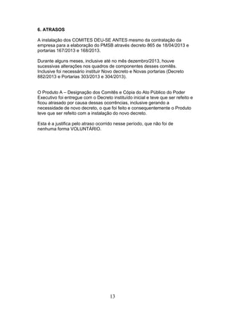 6. ATRASOS
A instalação dos COMITES DEU-SE ANTES mesmo da contratação da
empresa para a elaboração do PMSB através decreto 865 de 18/04/2013 e
portarias 167/2013 e 168/2013.
Durante alguns meses, inclusive até no mês dezembro/2013, houve
sucessivas alterações nos quadros de componentes desses comitês.
Inclusive foi necessário instituir Novo decreto e Novas portarias (Decreto
882/2013 e Portarias 303/2013 e 304/2013).

O Produto A – Designação dos Comitês e Cópia do Ato Público do Poder
Executivo foi entregue com o Decreto instituído inicial e teve que ser refeito e
ficou atrasado por causa dessas ocorrências, inclusive gerando a
necessidade de novo decreto, o que foi feito e consequentemente o Produto
teve que ser refeito com a instalação do novo decreto.
Esta é a justifica pelo atraso ocorrido nesse período, que não foi de
nenhuma forma VOLUNTÁRIO.

13

 