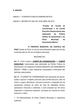8. ANEXOS

ANEXO 1 – CONTRATO PÚBLICO ADMINISTRATIVO
ANEXO 2 - DECRETO N° 865, DE 18 DE ABRIL DE 2013.
“Criação

do

Comitê

de

Coordenação e do Comitê
Executivo Responsáveis pela
elaboração

da

Política

Pública de Saneamento e do
Plano

Municipal

de

Saneamento Básico”
O PREFEITO MUNICIPAL DE CASTELO DO
PIAUÍ, Estado do Piauí, no uso de suas atribuições legais que lhe são
conferidas pelo art. 66, da Lei Orgânica Municipal,
D E C R E T A:
Art. 1º - Ficam criados o COMITÊ DE COORDENAÇÃO e o COMITÊ
EXECUTIVO, responsáveis pela elaboração da Política Pública de
Saneamento e do respectivo PLANOS MUNICIPAL DE SANEAMENTO
BÁSICO - PMSB, e cujas respectivas composições e atribuições são
definidas nesta portaria.
Art. 2º - O COMITÊ DE COORDENAÇÃO terá atribuições de discutir,
avaliar e aprovar o trabalho produzido pelo Comitê Executivo, além de
criticar e sugerir alternativas, buscando promover a integração das de
saneamento inclusive do ponto de vista de viabilidade técnica,
operacional, financeira e ambiental, e será composto por 09 (nove)
integrantes e respectivos suplentes, nomeados por Decreto do Poder
Executivo, a saber:
I - 03 Representantes do Poder Públicos Municipais e respectivos
suplentes;

15

 