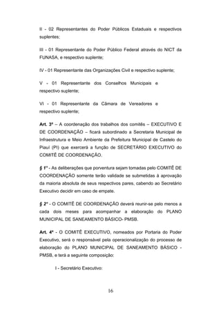II - 02 Representantes do Poder Públicos Estaduais e respectivos
suplentes;
III - 01 Representante do Poder Público Federal através do NICT da
FUNASA, e respectivo suplente;
IV - 01 Representante das Organizações Civil e respectivo suplente;
V - 01 Representante dos Conselhos Municipais e
respectivo suplente;
VI - 01 Representante da Câmara de Vereadores e
respectivo suplente;
Art. 3º – A coordenação dos trabalhos dos comitês – EXECUTIVO E
DE COORDENAÇÃO – ficará subordinado a Secretaria Municipal de
Infraestrutura e Meio Ambiente da Prefeitura Municipal de Castelo do
Piauí (PI) que exercerá a função de SECRETÁRIO EXECUTIVO do
COMITÊ DE COORDENAÇÃO.
§ 1° - As deliberações que porventura sejam tomadas pelo COMITÊ DE
COORDENAÇÃO somente terão validade se submetidas à aprovação
da maioria absoluta de seus respectivos pares, cabendo ao Secretário
Executivo decidir em caso de empate.
§ 2° - O COMITÊ DE COORDENAÇÃO deverá reunir-se pelo menos a
cada dois meses para acompanhar a elaboração do PLANO
MUNICIPAL DE SANEAMENTO BÁSICO- PMSB.
Art. 4º - O COMITÊ EXECUTIVO, nomeados por Portaria do Poder
Executivo, será o responsável pela operacionalização do processo de
elaboração do PLANO MUNICIPAL DE SANEAMENTO BÁSICO PMSB, e terá a seguinte composição:
I - Secretário Executivo:

16

 