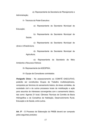 a)- Representante da Secretaria de Planejamento e
Administração;
II - Técnicos do Poder Executivo:
a)- Representante da Secretaria Municipal de
Educação;
b)- Representante da Secretaria Municipal de
Saúde;
c)- Representante da Secretaria Municipal de
obras e infraestrutura;
d)- Representante da Secretaria Municipal de
Agricultura;
e)-

Representante

da

Secretaria

de

Meio

Ambiente e Recursos Hídricos
III- Representante da AGESPISA;
IV- Equipe de Consultores contratados
Parágrafo Único - No assessoramento ao COMITÊ EXECUTIVO,
poderão ser constituídos Grupos de Trabalho multidisciplinares,
compostos por técnicos do saneamento básico, de áreas correlatas, da
sociedade civil e de outros processos locais de mobilização e ação
para assuntos de interesses convergentes com o saneamento básico,
tais como: Agenda 21 local, Câmaras Técnicas de Comitês de Bacia
Hidrográfica e de Conselhos de Habitação, Desenvolvimento Rural,
Educação e de Saúde, entre outros.

Art. 5º - O Processo de Elaboração do PMSB deverá ser composto
pelos seguintes produtos:

17

 