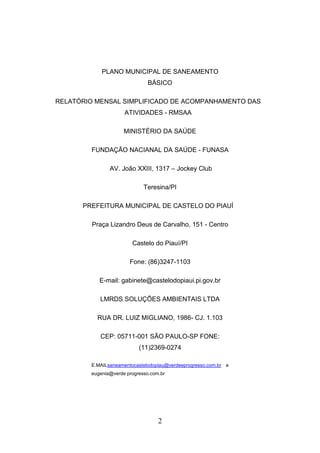 PLANO MUNICIPAL DE SANEAMENTO
BÁSICO
RELATÓRIO MENSAL SIMPLIFICADO DE ACOMPANHAMENTO DAS
ATIVIDADES - RMSAA
MINISTÉRIO DA SAÚDE
FUNDAÇÃO NACIANAL DA SAÚDE - FUNASA
AV. João XXIII, 1317 – Jockey Club
Teresina/PI
PREFEITURA MUNICIPAL DE CASTELO DO PIAUÍ
Praça Lizandro Deus de Carvalho, 151 - Centro
Castelo do Piauí/PI
Fone: (86)3247-1103
E-mail: gabinete@castelodopiaui.pi.gov.br
LMRDS SOLUÇÕES AMBIENTAIS LTDA
RUA DR. LUIZ MIGLIANO, 1986- CJ. 1.103
CEP: 05711-001 SÃO PAULO-SP FONE:
(11)2369-0274
E.MAILsaneamentocastelodopiau@verdeeprogresso.com.br e
eugenia@verde progresso.com.br

2

 