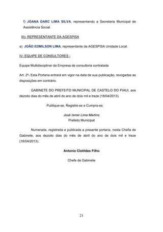f) JOANA DARC LIMA SILVA, representando a Secretaria Municipal de
Assistência Social.
III)- REPRESENTANTE DA AGESPISA
a) JOÃO EDMILSON LIMA, representante da AGESPISA Unidade Local.
IV- EQUIPE DE CONSULTORES Equipe Multidisciplinar da Empresa de consultoria contratada
Art. 2º- Esta Portaria entrará em vigor na data de sua publicação, revogadas as
disposições em contrário.
GABINETE DO PREFEITO MUNICIPAL DE CASTELO DO PIAUI, aos
dezoito dias do mês de abril do ano de dois mil e treze (18/04/2013).
Publique-se, Registre-se e Cumpra-se;
José Ismar Lima Martins
Prefeito Municipal
Numerada, registrada e publicada a presente portaria, nesta Chefia de
Gabinete, aos dezoito dias do mês de abril do ano de dois mil e treze
(18/04/2013).
Antonio Clotildes Filho
Chefe de Gabinete

21

 
