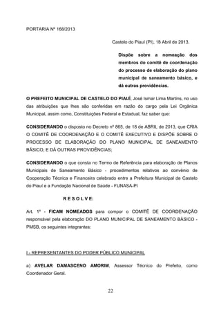PORTARIA Nº 168/2013
Castelo do Piauí (PI), 18 Abril de 2013.
Dispõe

sobre

a

nomeação

dos

membros do comitê de coordenação
do processo de elaboração do plano
municipal de saneamento básico, e
dá outras providências.
O PREFEITO MUNICIPAL DE CASTELO DO PIAUÍ, José Ismar Lima Martins, no uso
das atribuições que lhes são conferidas em razão do cargo pela Lei Orgânica
Municipal, assim como, Constituições Federal e Estadual, faz saber que:
CONSIDERANDO o disposto no Decreto nº 865, de 18 de ABRIL de 2013, que CRIA
O COMITÊ DE COORDENAÇÃO E O COMITÊ EXECUTIVO E DISPÕE SOBRE O
PROCESSO DE ELABORAÇÃO DO PLANO MUNICIPAL DE SANEAMENTO
BÁSICO, E DÁ OUTRAS PROVIDÊNCIAS;
CONSIDERANDO o que consta no Termo de Referência para elaboração de Planos
Municipais de Saneamento Básico - procedimentos relativos ao convênio de
Cooperação Técnica e Financeira celebrado entre a Prefeitura Municipal de Castelo
do Piauí e a Fundação Nacional de Saúde - FUNASA-PI
R E S O L V E:
Art. 1º - FICAM NOMEADOS para compor o COMITÊ DE COORDENAÇÃO
responsável pela elaboração DO PLANO MUNICIPAL DE SANEAMENTO BÁSICO PMSB, os seguintes integrantes:

I - REPRESENTANTES DO PODER PÚBLICO MUNICIPAL
a) AVELAR DAMASCENO AMORIM, Assessor Técnico do Prefeito, como
Coordenador Geral.

22

 