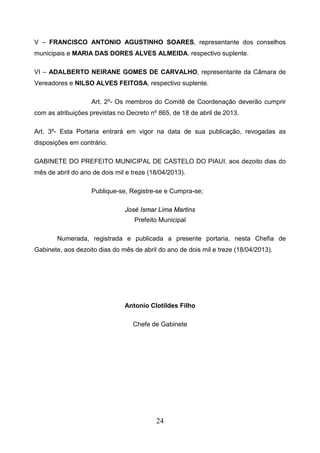 V – FRANCISCO ANTONIO AGUSTINHO SOARES, representante dos conselhos
municipais e MARIA DAS DORES ALVES ALMEIDA, respectivo suplente.
VI – ADALBERTO NEIRANE GOMES DE CARVALHO, representante da Câmara de
Vereadores e NILSO ALVES FEITOSA, respectivo suplente.
Art. 2º- Os membros do Comitê de Coordenação deverão cumprir
com as atribuições previstas no Decreto nº 865, de 18 de abril de 2013.
Art. 3º- Esta Portaria entrará em vigor na data de sua publicação, revogadas as
disposições em contrário.
GABINETE DO PREFEITO MUNICIPAL DE CASTELO DO PIAUI, aos dezoito dias do
mês de abril do ano de dois mil e treze (18/04/2013).
Publique-se, Registre-se e Cumpra-se;
José Ismar Lima Martins
Prefeito Municipal
Numerada, registrada e publicada a presente portaria, nesta Chefia de
Gabinete, aos dezoito dias do mês de abril do ano de dois mil e treze (18/04/2013).

Antonio Clotildes Filho
Chefe de Gabinete

24

 