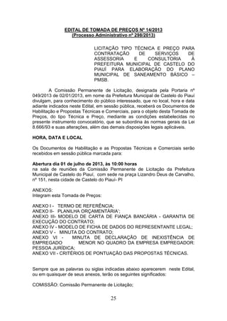 EDITAL DE TOMADA DE PREÇOS Nº 14/2013
(Processo Administrativo nº 298/2013)
LICITAÇÃO TIPO TÉCNICA E PREÇO PARA
CONTRATAÇÃO
DE
SERVIÇOS
DE
ASSESSORIA
E
CONSULTORIA
À
PREFEITURA MUNICIPAL DE CASTELO DO
PIAUÍ PARA ELABORAÇÃO DO PLANO
MUNICIPAL DE SANEAMENTO BÁSICO –
PMSB.
A Comissão Permanente de Licitação, designada pela Portaria nº
049/2013 de 02/01/2013, em nome da Prefeitura Municipal de Castelo do Piauí
divulgam, para conhecimento do público interessado, que no local, hora e data
adiante indicados neste Edital, em sessão pública, receberá os Documentos de
Habilitação e Propostas Técnicas e Comerciais, para o objeto desta Tomada de
Preços, do tipo Técnica e Preço, mediante as condições estabelecidas no
presente instrumento convocatório, que se subordina às normas gerais da Lei
8.666/93 e suas alterações, além das demais disposições legais aplicáveis.
HORA, DATA E LOCAL
Os Documentos de Habilitação e as Propostas Técnicas e Comerciais serão
recebidos em sessão pública marcada para:
Abertura dia 01 de julho de 2013, às 10:00 horas
na sala de reuniões da Comissão Permanente de Licitação da Prefeitura
Municipal de Castelo do Piauí, com sede na praça Lizandro Deus de Carvalho,
nº 151, nesta cidade de Castelo do Piauí- PI
ANEXOS:
Integram esta Tomada de Preços:
ANEXO I - TERMO DE REFERÊNCIA;
ANEXO II- PLANILHA ORÇAMENTÁRIA’;
ANEXO III- MODELO DE CARTA DE FIANÇA BANCÁRIA - GARANTIA DE
EXECUÇÃO DO CONTRATO;
ANEXO IV - MODELO DE FICHA DE DADOS DO REPRESENTANTE LEGAL;
ANEXO V - MINUTA DO CONTRATO;
ANEXO VI MINUTA DE DECLARAÇÃO DE INEXISTÊNCIA DE
EMPREGADO
MENOR NO QUADRO DA EMPRESA EMPREGADOR:
PESSOA JURÍDICA;
ANEXO VII - CRITÉRIOS DE PONTUAÇÃO DAS PROPOSTAS TÉCNICAS.

Sempre que as palavras ou siglas indicadas abaixo aparecerem neste Edital,
ou em quaisquer de seus anexos, terão os seguintes significados:
COMISSÃO: Comissão Permanente de Licitação;

25

 