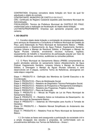 CONTRATADA: Empresa vencedora desta licitação em favor da qual for
adjudicado o objeto do contrato;
CONTRATANTE: MUNICÍPIO DE CASTELO DO PIAUÍ.
CRC: Certificado de Registro Cadastral expedido pela Secretaria Municipal de
Administração;
FISCALIZAÇÃO: Técnico da Prefeitura Municipal de CASTELO DO PIAUÍ,
credenciado para a realização da fiscalização do objeto desta licitação;
LICITANTE/PROPONENTE: Empresa que apresenta proposta para este
certame;
1. DO OBJETO
1.1. Constitui objeto desta licitação a contratação de empresa especializada,
para serviços de Assessoria e Consultoria à Prefeitura Municipal de Castelo do
Piauí, para Elaboração do Plano Municipal de Saneamento Básico – PMSB,
compreendendo o Abastecimento de Água Potável, Esgotamento Sanitário,
Limpeza Urbana e Manejo de Resíduos Sólidos, e Drenagem e Manejo de
Águas Pluviais Urbanas, envolvendo recursos humanos, logística,
equipamentos de trabalho e mecanismos de participação popular por meio de
realização de oficinas, seminários, audiências ou consultas públicas.
1.2. O Plano Municipal de Saneamento Básico (PMSB) compreenderá as
quatro atividades setoriais do saneamento básico (Abastecimento de Água
Potável, Esgotamento Sanitário, Limpeza Urbana e Manejo de Resíduos
Sólidos, e Drenagem e Manejo de Águas Pluviais Urbanas) e será
desenvolvido em 9 etapas, conforme Termo de Referência, abrangendo em
cada etapa o seguinte:
Etapa 1: PRODUTO A - Definição dos Membros do Comitê Executivo e de
Coordenação;
Etapa 2: PRODUTO B – Plano de Mobilização Social;
Etapa 3: PRODUTO C – Relatório de Diagnóstico Técnico-Participativo Social;
Etapa 4: PRODUTO D – Relatório de Prospectiva e Planejamento Estratégico;
Etapa 5: PRODUTO E - Relatório dos Programas, Projetos e Ações;
Etapa 6: PRODUTO F – Plano de Execução;
Etapa 7: PRODUTO G – Minuta de Projeto de Lei do Plano Municipal de
Saneamento Básico;
Etapa 8: PRODUTO H – Relatório Sobre os Indicadores de Desempenho do
Plano Municipal de Saneamento Básico;
Etapa 9: PRODUTO I – Sistemas de Informações para Auxílio à Tomada de
Decisões;
Etapa 10: PRODUTO J – Relatório Mensal Simplificado do Andamento das
Atividades;
Etapa 11: PRODUTO K – Relatório Final do Plano Municipal de Saneamento
Básico.
1.3. Em todas as fases será assegurada a participação da sociedade civil e
a ampla divulgação dos estudos e propostas, de conformidade com os
procedimentos definidos nos Termos de Referência – Anexo I.

26

 