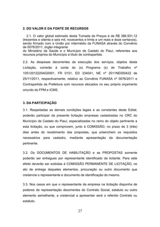 2. DO VALOR E DA FONTE DE RECURSOS
2.1. O valor global estimado desta Tomada de Preços é de R$ 386.931,12
(trezentos e oitenta e seis mil, novecentos e trinta e um reais e doze centavos),
sendo firmado com a União por intermédio da FUNASA através do Convênio
de 0076/2011, órgão integrante
do Ministério da Saúde e o Município de Castelo do Piauí, referentes aos
recursos próprios do Município a título de contrapartida.
2.2. As despesas decorrentes da execução dos serviços, objetos desta
Licitação,

correrão

à

conta

do

(s)

Programa

(s)

de

Trabalho

nº

10512012220AG0001, FR 0151, ED 334041, NE nº 2011NE000422 de
25/11/2011, respectivamente, relativo ao Convênio FUNASA nº 0076/2011 e
Contrapartida da Prefeitura com recursos alocados no seu próprio orçamento
oriundo do FPM e ICMS.

3. DA PARTICIPAÇÃO
3.1. Respeitadas as demais condições legais e as constantes deste Edital,
poderão participar da presente licitação empresas cadastradas no CRC do
Município de Castelo do Piauí, especializadas no ramo do objeto pertinente a
esta licitação, ou que comprovem, junto à COMISSÃO, no prazo de 3 (três)
dias antes do recebimento das propostas, que preenchem os requisitos
necessários

para

cadastro,

mediante

apresentação

da

documentação

pertinente.
3.2. Os DOCUMENTOS DE HABILITAÇÃO e as PROPOSTAS somente
poderão ser entregues por representante identificado da licitante. Para este
efeito deverão ser exibidas à COMISSÃO PERMANENTE DE LICITAÇÃO, no
ato de entrega daqueles elementos, procuração ou outro documento que
credencie o representante e documento de identificação do mesmo.
3.3. Nos casos em que o representante da empresa na licitação disponha de
poderes de representação decorrentes do Contrato Social, estatuto ou outro
elemento semelhante, a credencial a apresentar será o referido Contrato ou
estatuto.

27

 