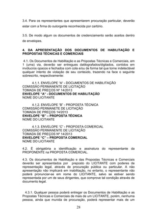 3.4. Para os representantes que apresentarem procuração particular, deverão
estar com a firma do outorgante reconhecida por cartório.
3.5. De modo algum os documentos de credenciamento serão aceitos dentro
de envelopes.
4. DA APRESENTAÇÃO DOS DOCUMENTOS DE HABILITAÇÃO E
PROPOSTAS TÉCNICAS E COMERCIAIS
4.1. Os Documentos de Habilitação e as Propostas Técnicas e Comerciais, em
1 (uma) via, deverão ser entregues datilografados/digitados, contidos em
invólucros opacos e fechados com cola e/ou de forma tal que torne indetectável
qualquer intento de violação de seu conteúdo, trazendo na face o seguinte
sobrescrito, respectivamente:
4.1.1. ENVELOPE “A“ - DOCUMENTOS DE HABILITAÇÃO
COMISSÃO PERMANENTE DE LICITAÇÃO
TOMADA DE PREÇOS Nº 14/2013
ENVELOPE “A“ - DOCUMENTOS DE HABILITAÇÃO
NOME DO LICITANTE
4.1.2. ENVELOPE “B” - PROPOSTA TÉCNICA
COMISSÃO PERMANETE DE LICITAÇÃO
TOMADA DE PREÇOS 14/2013
ENVELOPE “B” – PROPOSTA TÉCNICA
NOME DO LICITANTE
4.1.3. ENVELOPE “C” - PROPOSTA COMERCIAL
COMISSÃO PERMANENTE DE LICITAÇÃO
TOMADA DE PREÇOS Nº 14/2013
ENVELOPE “C” – PROPOSTA COMERCIAL
NOME DO LICITANTE
4.2. É obrigatória a identificação e assinatura do representante da
PROPONENTE na PROPOSTA COMERCIAL.
4.3. Os documentos de Habilitação e das Propostas Técnicas e Comerciais
deverão ser apresentados por preposto do LICITANTE com poderes de
representação legal, através de procuração pública ou particular. A não
apresentação não implicará em inabilitação, no entanto, o representante não
poderá pronunciar-se em nome do LICITANTE, salvo se estiver sendo
representada por um de seus dirigentes, que comprove tal condição através de
documento legal.

4.3.1. Qualquer pessoa poderá entregar os Documentos de Habilitação e as
Propostas Técnicas e Comerciais de mais de um LICITANTE, porém, nenhuma
pessoa, ainda que munida de procuração, poderá representar mais de um

28

 