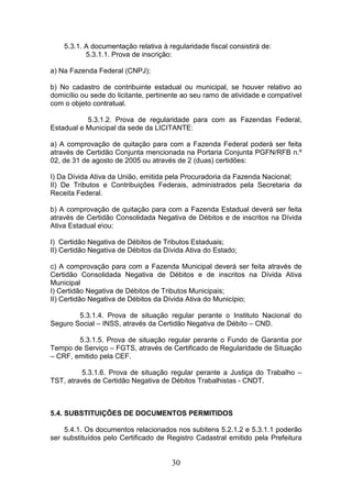 5.3.1. A documentação relativa à regularidade fiscal consistirá de:
5.3.1.1. Prova de inscrição:
a) Na Fazenda Federal (CNPJ);
b) No cadastro de contribuinte estadual ou municipal, se houver relativo ao
domicílio ou sede do licitante, pertinente ao seu ramo de atividade e compatível
com o objeto contratual.
5.3.1.2. Prova de regularidade para com as Fazendas Federal,
Estadual e Municipal da sede da LICITANTE:
a) A comprovação de quitação para com a Fazenda Federal poderá ser feita
através de Certidão Conjunta mencionada na Portaria Conjunta PGFN/RFB n.º
02, de 31 de agosto de 2005 ou através de 2 (duas) certidões:
I) Da Dívida Ativa da União, emitida pela Procuradoria da Fazenda Nacional;
II) De Tributos e Contribuições Federais, administrados pela Secretaria da
Receita Federal.
b) A comprovação de quitação para com a Fazenda Estadual deverá ser feita
através de Certidão Consolidada Negativa de Débitos e de inscritos na Dívida
Ativa Estadual eou:
I) Certidão Negativa de Débitos de Tributos Estaduais;
II) Certidão Negativa de Débitos da Dívida Ativa do Estado;
c) A comprovação para com a Fazenda Municipal deverá ser feita através de
Certidão Consolidada Negativa de Débitos e de inscritos na Dívida Ativa
Municipal
I) Certidão Negativa de Débitos de Tributos Municipais;
II) Certidão Negativa de Débitos da Dívida Ativa do Município;
5.3.1.4. Prova de situação regular perante o Instituto Nacional do
Seguro Social – INSS, através da Certidão Negativa de Débito – CND.
5.3.1.5. Prova de situação regular perante o Fundo de Garantia por
Tempo de Serviço – FGTS, através de Certificado de Regularidade de Situação
– CRF, emitido pela CEF.
5.3.1.6. Prova de situação regular perante a Justiça do Trabalho –
TST, através de Certidão Negativa de Débitos Trabalhistas - CNDT.

5.4. SUBSTITUIÇÕES DE DOCUMENTOS PERMITIDOS
5.4.1. Os documentos relacionados nos subitens 5.2.1.2 e 5.3.1.1 poderão
ser substituídos pelo Certificado de Registro Cadastral emitido pela Prefeitura

30

 