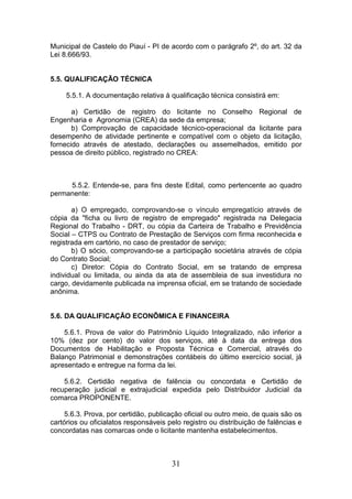 Municipal de Castelo do Piauí - PI de acordo com o parágrafo 2º, do art. 32 da
Lei 8.666/93.

5.5. QUALIFICAÇÃO TÉCNICA
5.5.1. A documentação relativa à qualificação técnica consistirá em:
a) Certidão de registro do licitante no Conselho Regional de
Engenharia e Agronomia (CREA) da sede da empresa;
b) Comprovação de capacidade técnico-operacional da licitante para
desempenho de atividade pertinente e compatível com o objeto da licitação,
fornecido através de atestado, declarações ou assemelhados, emitido por
pessoa de direito público, registrado no CREA:

5.5.2. Entende-se, para fins deste Edital, como pertencente ao quadro
permanente:
a) O empregado, comprovando-se o vínculo empregatício através de
cópia da "ficha ou livro de registro de empregado" registrada na Delegacia
Regional do Trabalho - DRT, ou cópia da Carteira de Trabalho e Previdência
Social – CTPS ou Contrato de Prestação de Serviços com firma reconhecida e
registrada em cartório, no caso de prestador de serviço;
b) O sócio, comprovando-se a participação societária através de cópia
do Contrato Social;
c) Diretor: Cópia do Contrato Social, em se tratando de empresa
individual ou limitada, ou ainda da ata de assembleia de sua investidura no
cargo, devidamente publicada na imprensa oficial, em se tratando de sociedade
anônima.

5.6. DA QUALIFICAÇÃO ECONÔMICA E FINANCEIRA
5.6.1. Prova de valor do Patrimônio Líquido Integralizado, não inferior a
10% (dez por cento) do valor dos serviços, até à data da entrega dos
Documentos de Habilitação e Proposta Técnica e Comercial, através do
Balanço Patrimonial e demonstrações contábeis do último exercício social, já
apresentado e entregue na forma da lei.
5.6.2. Certidão negativa de falência ou concordata e Certidão de
recuperação judicial e extrajudicial expedida pelo Distribuidor Judicial da
comarca PROPONENTE.
5.6.3. Prova, por certidão, publicação oficial ou outro meio, de quais são os
cartórios ou oficialatos responsáveis pelo registro ou distribuição de falências e
concordatas nas comarcas onde o licitante mantenha estabelecimentos.

31

 