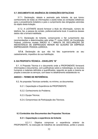 5.7. DOCUMENTO DE ANUÊNCIA ÀS CONDIÇÕES EDITALÍCIAS
5.7.1. Declaração, datada e assinada pela licitante, de que tomou
conhecimento de todas as informações e aceita todas as condições editalícias
para o procedimento licitatório e para o cumprimento das obrigações advindas
do objeto desta licitação.
5.7.2. A LICITANTE deverá fornecer a titulo de informação, número de
telefone, fax, e pessoa de contato, preferencialmente local. A ausência desses
dados não a tornará inabilitada.
5.7.3. Declaração do licitante, comprovando o fiel cumprimento das
recomendações e determinações pelo artigo 7º, inciso XXXIII, da Constituição
Federal, conforme modelo ANEXO VI – MINUTA DE DECLARAÇÃO DE
INEXISTÊNCIA DE EMPREGADO MENOR NO QUADRO DA EMPRESA
EMPREGADOR: PESSOA JURÍDICA.
5.7.4. Declaração de que não há
cadastramento, impeditivo de sua habilitação.

fato

superveniente

ao

seu

6. DA PROPOSTA TÉCNICA – ENVELOPE “B”
6.1. A Proposta Técnica é o documento onde a PROPONENTE fornecerá
informações e documentos, com justificativas sobre a metodologia, os recursos
humanos e materiais definidos e quantificados, segundo as quais a mesma se
propõe a executar os serviços, com base no detalhamento estabelecido no
ANEXO I - TERMO DE REFERÊNCIA.
6.2. As propostas Técnicas conterão, no mínimo, os documentos:
6.2.1. Capacitação e Experiência da PROPONENTE;
6.2.2. Conhecimento do Problema;
6.2.3. Equipe Técnica;
6.2.4. Compromisso de Participação dos Técnicos.

6.3 Conteúdos dos Documentos das Propostas Técnicas
6.3.1. Capacitação e experiência da licitante
6.3.1.1. Objetiva comprovar a experiência anterior da
PROPONENTE, na execução de trabalhos de características, portes e prazos

32

 