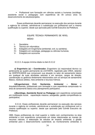  Profissional com formação em ciências sociais e humanas (sociólogo,
assistente social e pedagogia) com experiência de 05 (cinco) anos no
desenvolvimento de estudos/projetos.
Esses profissionais deverão permanecer na execução dos serviços durante
a vigência do contrato, admitindo-se a substituição por profissional com a mesma
qualificação ou superior, desde que aprovada pelo Comitê Executivo da Prefeitura.

EQUIPE TÉCNICA PERMANENTE DE NÍVEL
MÉDIO
IIIIIIIVV-

Secretária;
Técnico em informática;
Estagiário em Engenharia (ambiental, civil, ou sanitária);
Estagiário em sociologia, pedagogia ou ciências humanas.
Estagiário em economia

6.3.3.3. A equipe mínima citada no item 6.3.3.2

a) Engenheiro (a) – Coordenador: Engenheiro (a) responsável técnico ou
pertencente ao quadro permanente da LICITANTE, registrado pelo CREA, detentor
de CERTIFICADOS que comprovem sua atuação no setor de saneamento básico
em qualquer de suas atividades setoriais e em serviços, cargos de direção,
coordenação ou gerência diretamente relacionados com os serviços de saneamento
Básico, resíduos sólidos, meio ambiente e recursos hídricos.
b)Engenheiro(a)
Civil,
Sanitarista,
Ambiental
–
Sênior
e
Arquiteto/Urbanista, profissionais com formação e com experiência comprovada na
área de saneamento básico e/ou planejamento participativo.
c)Sociólogo, Assistente Social ou Pedagogo com experiência comprovada
em mobilização social, capacitação massiva, autogestão, gestão compartilhada ou
participativa;

6.3.3.4. Esses profissionais deverão permanecer na execução dos serviços
durante a vigência do contrato, admitindo-se a substituição por profissional com a
mesma qualificação ou superior, desde que aprovada pelo Comitê Executivo da
Prefeitura.
OBS. Esses profissionais de nível superior e médio com conhecimentos na área
ambiental e com experiência comprovada em áreas relacionadas ao manejo de
recursos naturais, à elaboração de estudos de impacto ambiental, à gestão
ambiental para o desenvolvimento sustentável, ao monitoramento ambiental, à

34

 