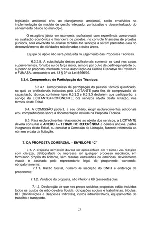 legislação ambiental e/ou ao planejamento ambiental, serão envolvidos na
implementação do modelo de gestão integrado, participativo e descentralizado do
saneamento básico no município.
O estagiário júnior em economia, profissional com experiência comprovada
na avaliação econômica e financeira de projetos, no controle financeiro de projetos
públicos, será envolvido na análise tarifária dos serviços a serem prestados e/ou no
desenvolvimento de atividades relacionadas a estas áreas.
Equipe de apoio não será pontuada no julgamento das Propostas Técnicas
6.3.3.5. A substituição destes profissionais somente se dará nos casos
supervenientes, fortuitos ou de força maior, sempre por outro de perfil equivalente ou
superior ao proposto, mediante prévia autorização da Comitê Executivo da Prefeitura
e FUNASA, consoante o art. 13 § 3º da Lei 8.666/93.
6.3.4. Compromisso de Participação dos Técnicos:
6.3.4.1. Compromisso de participação do pessoal técnico qualificado,
no qual os profissionais indicados pela LICITANTE para fins de comprovação de
capacitação técnica, conforme itens 6.3.3.2 e 6.3.3.3 declarem que participarão, a
serviço da LICITANTE/PROPONENTE, dos serviços objeto desta licitação, nos
termos deste Edital.
6.4. A COMISSÃO poderá, a seu critério, exigir esclarecimentos adicionais
e/ou comprobatórios sobre a documentação incluída na Proposta Técnica.
6.5. Para esclarecimentos relacionados ao objeto dos serviços, a LICITANTE
deverá consultar o ANEXO I – TERMO DE REFERÊNCIA e demais anexos, partes
integrantes deste Edital, ou contatar a Comissão de Licitação, fazendo referência ao
número e data da licitação.

7. DA PROPOSTA COMERCIAL – ENVELOPE “C”
7.1. A proposta comercial deverá ser apresentada em 1 (uma) via, redigida
com clareza, datilografada ou impressa por qualquer processo mecânico, em
formulário próprio do licitante, sem rasuras, entrelinhas ou emendas, devidamente
visada e assinada pelo representante legal do proponente, contendo,
obrigatoriamente:
7.1.1. Razão Social, número de inscrição do CNPJ e endereço da
proponente;
7.1.2. Validade da proposta, não inferior a 60 (sessenta) dias.
7.1.3. Declaração de que nos preços unitários propostos estão incluídos
todos os custos de mão-de-obra líquida, obrigações sociais e trabalhistas, tributos,
BDI (Bonificações e Despesas Indiretas), custos administrativos, equipamentos de
trabalho e transporte.

35

 