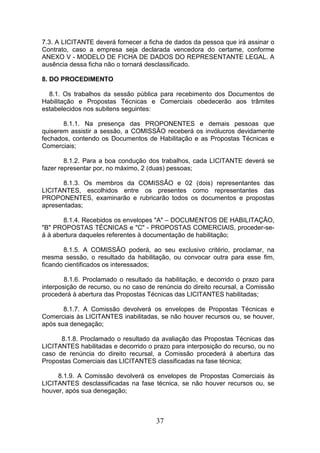 7.3. A LICITANTE deverá fornecer a ficha de dados da pessoa que irá assinar o
Contrato, caso a empresa seja declarada vencedora do certame, conforme
ANEXO V - MODELO DE FICHA DE DADOS DO REPRESENTANTE LEGAL. A
ausência dessa ficha não o tornará desclassificado.
8. DO PROCEDIMENTO
8.1. Os trabalhos da sessão pública para recebimento dos Documentos de
Habilitação e Propostas Técnicas e Comerciais obedecerão aos trâmites
estabelecidos nos subitens seguintes:
8.1.1. Na presença das PROPONENTES e demais pessoas que
quiserem assistir a sessão, a COMISSÃO receberá os invólucros devidamente
fechados, contendo os Documentos de Habilitação e as Propostas Técnicas e
Comerciais;
8.1.2. Para a boa condução dos trabalhos, cada LICITANTE deverá se
fazer representar por, no máximo, 2 (duas) pessoas;
8.1.3. Os membros da COMISSÃO e 02 (dois) representantes das
LICITANTES, escolhidos entre os presentes como representantes das
PROPONENTES, examinarão e rubricarão todos os documentos e propostas
apresentadas;
8.1.4. Recebidos os envelopes "A" – DOCUMENTOS DE HABILITAÇÃO,
"B" PROPOSTAS TÉCNICAS e "C" - PROPOSTAS COMERCIAIS, proceder-seá à abertura daqueles referentes à documentação de habilitação;
8.1.5. A COMISSÃO poderá, ao seu exclusivo critério, proclamar, na
mesma sessão, o resultado da habilitação, ou convocar outra para esse fim,
ficando cientificados os interessados;
8.1.6. Proclamado o resultado da habilitação, e decorrido o prazo para
interposição de recurso, ou no caso de renúncia do direito recursal, a Comissão
procederá à abertura das Propostas Técnicas das LICITANTES habilitadas;
8.1.7. A Comissão devolverá os envelopes de Propostas Técnicas e
Comerciais às LICITANTES inabilitadas, se não houver recursos ou, se houver,
após sua denegação;
8.1.8. Proclamado o resultado da avaliação das Propostas Técnicas das
LICITANTES habilitadas e decorrido o prazo para interposição do recurso, ou no
caso de renúncia do direito recursal, a Comissão procederá à abertura das
Propostas Comerciais das LICITANTES classificadas na fase técnica;
8.1.9. A Comissão devolverá os envelopes de Propostas Comerciais às
LICITANTES desclassificadas na fase técnica, se não houver recursos ou, se
houver, após sua denegação;

37

 