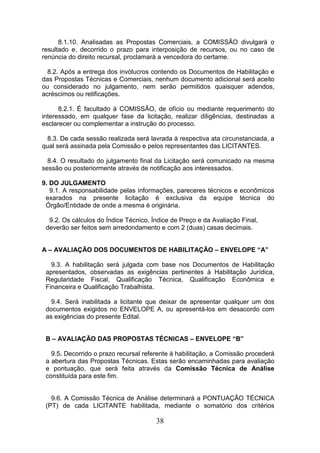 8.1.10. Analisadas as Propostas Comerciais, a COMISSÃO divulgará o
resultado e, decorrido o prazo para interposição de recursos, ou no caso de
renúncia do direito recursal, proclamará a vencedora do certame.
8.2. Após a entrega dos invólucros contendo os Documentos de Habilitação e
das Propostas Técnicas e Comerciais, nenhum documento adicional será aceito
ou considerado no julgamento, nem serão permitidos quaisquer adendos,
acréscimos ou retificações.
8.2.1. É facultado à COMISSÃO, de ofício ou mediante requerimento do
interessado, em qualquer fase da licitação, realizar diligências, destinadas a
esclarecer ou complementar a instrução do processo.
8.3. De cada sessão realizada será lavrada à respectiva ata circunstanciada, a
qual será assinada pela Comissão e pelos representantes das LICITANTES.
8.4. O resultado do julgamento final da Licitação será comunicado na mesma
sessão ou posteriormente através de notificação aos interessados.
9. DO JULGAMENTO
9.1. A responsabilidade pelas informações, pareceres técnicos e econômicos
exarados na presente licitação é exclusiva da equipe técnica do
Órgão/Entidade de onde a mesma é originária.
9.2. Os cálculos do Índice Técnico, Índice de Preço e da Avaliação Final,
deverão ser feitos sem arredondamento e com 2 (duas) casas decimais.

A – AVALIAÇÃO DOS DOCUMENTOS DE HABILITAÇÃO – ENVELOPE “A”
9.3. A habilitação será julgada com base nos Documentos de Habilitação
apresentados, observadas as exigências pertinentes à Habilitação Jurídica,
Regularidade Fiscal, Qualificação Técnica, Qualificação Econômica e
Financeira e Qualificação Trabalhista.
9.4. Será inabilitada a licitante que deixar de apresentar qualquer um dos
documentos exigidos no ENVELOPE A, ou apresentá-los em desacordo com
as exigências do presente Edital.

B – AVALIAÇÃO DAS PROPOSTAS TÉCNICAS – ENVELOPE “B”
9.5. Decorrido o prazo recursal referente à habilitação, a Comissão procederá
a abertura das Propostas Técnicas. Estas serão encaminhadas para avaliação
e pontuação, que será feita através da Comissão Técnica de Análise
constituída para este fim.

9.6. A Comissão Técnica de Análise determinará a PONTUAÇÃO TÉCNICA
(PT) de cada LICITANTE habilitada, mediante o somatório dos critérios

38

 