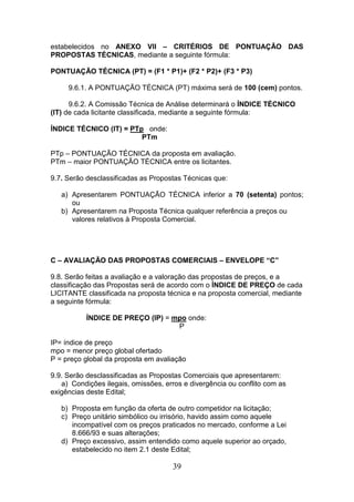 estabelecidos no ANEXO VII – CRITÉRIOS DE PONTUAÇÃO DAS
PROPOSTAS TÉCNICAS, mediante a seguinte fórmula:
PONTUAÇÃO TÉCNICA (PT) = (F1 * P1)+ (F2 * P2)+ (F3 * P3)
9.6.1. A PONTUAÇÃO TÉCNICA (PT) máxima será de 100 (cem) pontos.
9.6.2. A Comissão Técnica de Análise determinará o ÍNDICE TÉCNICO
(IT) de cada licitante classificada, mediante a seguinte fórmula:
ÍNDICE TÉCNICO (IT) = PTp onde:
PTm
PTp – PONTUAÇÃO TÉCNICA da proposta em avaliação.
PTm – maior PONTUAÇÃO TÉCNICA entre os licitantes.
9.7. Serão desclassificadas as Propostas Técnicas que:
a) Apresentarem PONTUAÇÃO TÉCNICA inferior a 70 (setenta) pontos;
ou
b) Apresentarem na Proposta Técnica qualquer referência a preços ou
valores relativos à Proposta Comercial.

C – AVALIAÇÃO DAS PROPOSTAS COMERCIAIS – ENVELOPE “C”
9.8. Serão feitas a avaliação e a valoração das propostas de preços, e a
classificação das Propostas será de acordo com o ÍNDICE DE PREÇO de cada
LICITANTE classificada na proposta técnica e na proposta comercial, mediante
a seguinte fórmula:
ÍNDICE DE PREÇO (IP) = mpo onde:
P
IP= índice de preço
mpo = menor preço global ofertado
P = preço global da proposta em avaliação
9.9. Serão desclassificadas as Propostas Comerciais que apresentarem:
a) Condições ilegais, omissões, erros e divergência ou conflito com as
exigências deste Edital;
b) Proposta em função da oferta de outro competidor na licitação;
c) Preço unitário simbólico ou irrisório, havido assim como aquele
incompatível com os preços praticados no mercado, conforme a Lei
8.666/93 e suas alterações;
d) Preço excessivo, assim entendido como aquele superior ao orçado,
estabelecido no item 2.1 deste Edital;

39

 