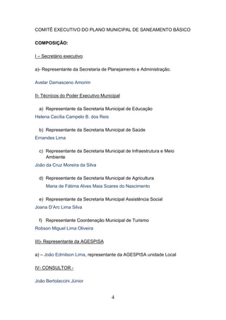 COMITÊ EXECUTIVO DO PLANO MUNICIPAL DE SANEAMENTO BÁSICO
COMPOSIÇÃO:
I – Secretário executivo
a)- Representante da Secretaria de Planejamento e Administração.
Avelar Damasceno Amorim
II- Técnicos do Poder Executivo Municipal
a) Representante da Secretaria Municipal de Educação
Helena Cecília Campelo B. dos Reis
b) Representante da Secretaria Municipal de Saúde
Ernandes Lima
c) Representante da Secretaria Municipal de Infraestrutura e Meio
Ambiente
João da Cruz Moreira da Silva
d) Representante da Secretaria Municipal de Agricultura
Maria de Fátima Alves Maia Soares do Nascimento
e) Representante da Secretaria Municipal Assistência Social
Joana D’Arc Lima Silva
f) Representante Coordenação Municipal de Turismo
Robson Miguel Lima Oliveira
III)- Representante da AGESPISA
a) – João Edmilson Lima, representante da AGESPISA unidade Local
IV- CONSULTOR João Bertolaccini Júnior

4

 