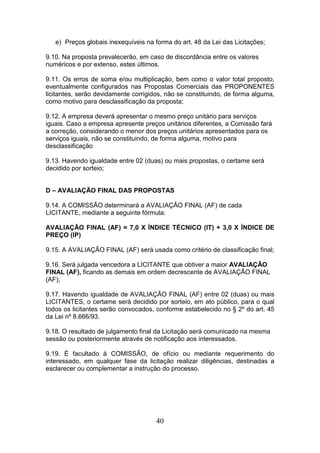 e) Preços globais inexequíveis na forma do art. 48 da Lei das Licitações;
9.10. Na proposta prevalecerão, em caso de discordância entre os valores
numéricos e por extenso, estes últimos.
9.11. Os erros de soma e/ou multiplicação, bem como o valor total proposto,
eventualmente configurados nas Propostas Comerciais das PROPONENTES
licitantes, serão devidamente corrigidos, não se constituindo, de forma alguma,
como motivo para desclassificação da proposta;
9.12. A empresa deverá apresentar o mesmo preço unitário para serviços
iguais. Caso a empresa apresente preços unitários diferentes, a Comissão fará
a correção, considerando o menor dos preços unitários apresentados para os
serviços iguais, não se constituindo, de forma alguma, motivo para
desclassificação
9.13. Havendo igualdade entre 02 (duas) ou mais propostas, o certame será
decidido por sorteio;

D – AVALIAÇÃO FINAL DAS PROPOSTAS
9.14. A COMISSÃO determinará a AVALIAÇÃO FINAL (AF) de cada
LICITANTE, mediante a seguinte fórmula:
AVALIAÇÃO FINAL (AF) = 7,0 X ÍNDICE TÉCNICO (IT) + 3,0 X ÍNDICE DE
PREÇO (IP)
9.15. A AVALIAÇÃO FINAL (AF) será usada como critério de classificação final;
9.16. Será julgada vencedora a LICITANTE que obtiver a maior AVALIAÇÃO
FINAL (AF), ficando as demais em ordem decrescente de AVALIAÇÃO FINAL
(AF);
9.17. Havendo igualdade de AVALIAÇÃO FINAL (AF) entre 02 (duas) ou mais
LICITANTES, o certame será decidido por sorteio, em ato público, para o qual
todos os licitantes serão convocados, conforme estabelecido no § 2º do art. 45
da Lei nº 8.666/93.
9.18. O resultado de julgamento final da Licitação será comunicado na mesma
sessão ou posteriormente através de notificação aos interessados.
9.19. É facultado à COMISSÃO, de ofício ou mediante requerimento do
interessado, em qualquer fase da licitação realizar diligências, destinadas a
esclarecer ou complementar a instrução do processo.

40

 