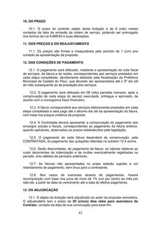 10. DO PRAZO
10.1. O prazo do contrato objeto desta licitação é de 8 (oito) meses
contados da data de emissão da ordem de serviço, podendo ser prorrogado
nos termos da Lei 8.666/93 e suas alterações.
11. DOS PREÇOS E DO REAJUSTAMENTO
11.1. Os preços são firmes e irreajustáveis pelo período de 1 (um) ano
contado da apresentação da proposta.
12. DAS CONDIÇÕES DE PAGAMENTO
12.1. O pagamento será efetuado, mediante a apresentação da nota fiscal
de serviços, da fatura e do recibo, correspondentes aos serviços prestados em
cada etapa completada, devidamente atestada pela fiscalização da Prefeitura
Municipal de Castelo do Piauí, que deverão ser apresentados até o 5º dia útil
do mês subsequente ao da prestação dos serviços.
12.2. O pagamento será efetuado em 08 (oito) parcelas mensais, após a
comprovação de cada etapa do serviço executado, entregue e aprovado, de
acordo com o cronograma físico financeiro.
12.3. A fatura corresponderá aos serviços efetivamente prestados em cada
etapa completada e será pago até o décimo dia útil da apresentação da fatura,
com base nos preços unitários da proposta.
12.4. A Contratada deverá apresentar a comprovação do pagamento dos
encargos sociais e fiscais, correspondentes ao pagamento da fatura anterior,
quando aplicáveis, observados os prazos estabelecidos pela legislação.
12.5. O pagamento de cada fatura dependerá da comprovação, pela
CONTRATADA, do pagamento das quitações referidas no subitem 12.4 acima.
12.6. Serão descontadas, do pagamento da fatura, os valores relativos ao
custo decorrentes de indenização e de multas eventualmente registradas no
período, e/ou débitos de períodos anteriores.
12.7. As faturas não apresentadas no prazo estarão sujeitas a um
retardamento de pagamento, sem ônus para a contratante.
12.8. Nos casos de eventuais atrasos de pagamentos, haverá
recomposição com base nos juros de mora de 1% (um por cento) ao mês pro
rata die, a partir da data do vencimento até a data do efetivo pagamento.
13. DA ADJUDICAÇÃO
13.1. O objeto da licitação será adjudicado ao autor da proposta vencedora.
O adjudicatário tem o prazo de 05 (cinco) dias úteis para assinatura do
Contrato, contado da data de sua convocação para esse fim.

41

 