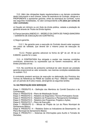 13.2. Além das obrigações legais regulamentares e as demais constantes
deste instrumento e seus anexos, antes da assinatura do Contrato, obriga-se a
PROPONENTE a apresentar garantia, antes da assinatura do Contrato, numa
das seguintes modalidades, no valor correspondente a 2% (dois por cento) do
valor contratado:
a) Caução em dinheiro ou em título da dívida pública, vedada a prestação de
garantia através de Títulos da Dívida Agrária;
b) Fiança bancária (ANEXO IV – MODELO DA CARTA DE FIANÇA BANCÁRIA
– GARANTIA DE EXECUÇÃO DO CONTRATO);
c) Seguro-garantia.
13.2.1. Na garantia para a execução do Contrato deverá estar expresso
seu prazo de validade, que deverá ser o mesmo prazo de execução do
contrato.
13.2.2. Prestar garantia adicional na forma do §2º do art. 48 da Lei
8.666/93, quando for o caso.
13.3. A CONTRATADA fica obrigada a aceitar nas mesmas condições
contratuais, acréscimos ou supressões que se fizerem necessários, até os
limites previstos em lei.
13.4. Na ocorrência de acréscimo contratual de valor deverá ser prestada
garantia proporcional ao valor acrescido, nas mesmas condições estabelecidas
no subitem 13.2.
A contratada prestará serviços de execução na elaboração dos Produtos dos
Termos de Referência do PMSB de Castelo do Piauí –ANEXO I deste Edital,
por um período de 8 (oito) meses, abrangendo as seguintes tarefas:
14. DA PRESTAÇÃO DOS SERVIÇOS
Etapa 1: PRODUTO A - Definição dos Membros do Comitê Executivo e de
Coordenação;
Etapa 2: PRODUTO B – Plano de Mobilização Social;
Etapa 3: PRODUTO C – Relatório de Diagnóstico Técnico-Participativo Social;
Etapa 4: PRODUTO D – Relatório de Prospectiva e Planejamento Estratégico;
Etapa 5: PRODUTO E - Relatório dos Programas, Projetos e Ações;
Etapa 6: PRODUTO F – Plano de Execução;
Etapa 7: PRODUTO G – Minuta de Projeto de Lei do Plano Municipal de
Saneamento Básico;
Etapa 8: PRODUTO H – Relatório Sobre os Indicadores de Desempenho do
Plano Municipal de Saneamento Básico;
Etapa 9: PRODUTO I – Sistemas de Informações para Auxílio à Tomada de
Decisões;

42

 