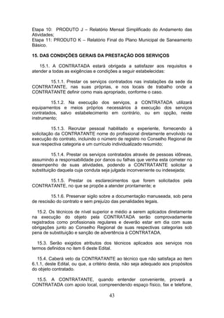 Etapa 10: PRODUTO J – Relatório Mensal Simplificado do Andamento das
Atividades;
Etapa 11: PRODUTO K – Relatório Final do Plano Municipal de Saneamento
Básico.
15. DAS CONDIÇÕES GERAIS DA PRESTAÇÃO DOS SERVIÇOS
15.1. A CONTRATADA estará obrigada a satisfazer aos requisitos e
atender a todas as exigências e condições a seguir estabelecidas:
15.1.1. Prestar os serviços contratados nas instalações da sede da
CONTRATANTE, nas suas próprias, e nos locais de trabalho onde a
CONTRATANTE definir como mais apropriado, conforme o caso.
15.1.2. Na execução dos serviços, a CONTRATADA utilizará
equipamentos e meios próprios necessários à execução dos serviços
contratados, salvo estabelecimento em contrário, ou em opção, neste
instrumento;
15.1.3. Recrutar pessoal habilitado e experiente, fornecendo à
solicitação da CONTRATANTE nome do profissional diretamente envolvido na
execução do contrato, incluindo o número de registro no Conselho Regional de
sua respectiva categoria e um currículo individualizado resumido;
15.1.4. Prestar os serviços contratados através de pessoas idôneas,
assumindo a responsabilidade por danos ou falhas que venha esta cometer no
desempenho de suas atividades, podendo a CONTRATANTE solicitar a
substituição daquela cuja conduta seja julgada inconveniente ou indesejada;
15.1.5. Prestar os esclarecimentos que forem solicitados pela
CONTRATANTE, no que se propõe a atender prontamente; e
15.1.6. Preservar sigilo sobre a documentação manuseada, sob pena
de rescisão do contrato e sem prejuízo das penalidades legais.
15.2. Os técnicos de nível superior e médio a serem aplicados diretamente
na execução do objeto pela CONTRATADA serão comprovadamente
registrados como profissionais regulares e deverão estar em dia com suas
obrigações junto ao Conselho Regional de suas respectivas categorias sob
pena de substituição e sanção de advertência à CONTRATADA.
15.3. Serão exigidos atributos dos técnicos aplicados aos serviços nos
termos definidos no item 6 deste Edital.
15.4. Caberá veto da CONTRATANTE ao técnico que não satisfaça ao item
6.1.1, deste Edital, ou que, a critério desta, não seja adequado aos propósitos
do objeto contratado.
15.5. A CONTRATANTE, quando entender conveniente, proverá a
CONTRATADA com apoio local, compreendendo espaço físico, fax e telefone,

43

 