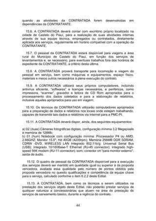 quando as atividades da CONTRATADA
dependências da CONTRATANTE.

forem

desenvolvidas

em

15.6. A CONTRATADA deverá contar com escritório próprio localizado na
cidade de Castelo do Piauí, para a realização de suas atividades internas
através de sua equipe técnica, empregados ou contratados, diretamente
aplicada aos serviços, regularmente em horário compatível com a operação da
CONTRATANTE.
15.7. O pessoal da CONTRATADA estará disponível para viagens a área
rural do Município de Castelo do Piauí, em função dos serviços de
levantamentos e, se necessário, para eventuais trabalhos fora dos horários de
expediente da CONTRATANTE, a critério desta última.
15.8. A CONTRATADA proverá transporte para locomoção e viagem do
pessoal em serviço, bem como máquinas e equipamentos, espaço físico,
materiais e meios outros necessários à plena execução do contrato.
15.9. A CONTRATADA utilizará seus próprios computadores, incluindo
antivírus eficiente, “softwares” e licenças necessários, e periféricos, como
impressora, “scanner”, gravador e leitora de CD Rom apropriados para o
processamento dos dados coletados e para a elaboração de relatórios,
inclusive aqueles apropriados para uso em viagem;
15.10. Os técnicos da CONTRATADA utilizarão computadores apropriados
para a preparação de dados e relatórios nos locais onde estejam trabalhando,
capazes de transmitir tais dados e relatórios via Internet para a PMC-PI.
15.11. A CONTRATADA deverá dispor, ainda, dos seguintes equipamentos:
a) 02 (duas) Câmeras fotográficas digitais, configuração mínima 3,2 Megapixels
e memória de 128Mb;
b) 01 (hum) Notebook com configuração mínima: Processador P4 ou AMD,
2.66GHZ; Monitor 15.0''; Hd 40GB (4200rpm); Memória 256MB DDR SDRAM;
CDRW -DVD, WIRELESS LAN Integrado 802.11b/g; Universal Serial Bus
(USB); Integrado 10/100Base-T Ethernet (RJ-45 connector); Integrado highspeed 56K modem (RJ-11 connector); som; conector crt "para monitor externo";
saída de áudio.
15.12. O quadro de pessoal da CONTRATADA disponível para a execução
dos serviços deverá ser mantido em qualidade igual ou superior à da proposta
vencedora, avaliada essa qualidade pelo número de pontos obtidos pela
proposta vencedora no quesito qualificações e competência da equipe chave
para o serviço, calculado conforme o item 6.2.2 deste Edital.
15.13. A CONTRATADA, bem como os técnicos a serem utilizados na
prestação dos serviços objeto deste Edital, não poderão prestar serviços de
qualquer natureza a concessionárias que atuem na área de prestação de
serviços de saneamento básico, durante a vigência do contrato.

44

 