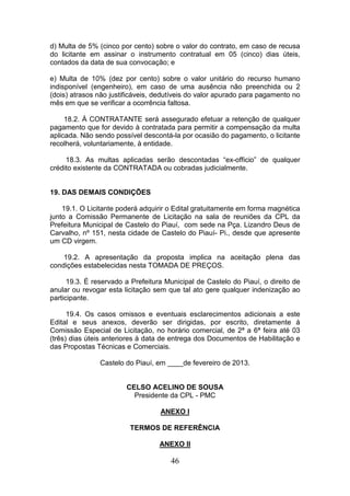 d) Multa de 5% (cinco por cento) sobre o valor do contrato, em caso de recusa
do licitante em assinar o instrumento contratual em 05 (cinco) dias úteis,
contados da data de sua convocação; e
e) Multa de 10% (dez por cento) sobre o valor unitário do recurso humano
indisponível (engenheiro), em caso de uma ausência não preenchida ou 2
(dois) atrasos não justificáveis, dedutíveis do valor apurado para pagamento no
mês em que se verificar a ocorrência faltosa.
18.2. À CONTRATANTE será assegurado efetuar a retenção de qualquer
pagamento que for devido à contratada para permitir a compensação da multa
aplicada. Não sendo possível descontá-la por ocasião do pagamento, o licitante
recolherá, voluntariamente, à entidade.
18.3. As multas aplicadas serão descontadas “ex-officio” de qualquer
crédito existente da CONTRATADA ou cobradas judicialmente.

19. DAS DEMAIS CONDIÇÕES
19.1. O Licitante poderá adquirir o Edital gratuitamente em forma magnética
junto a Comissão Permanente de Licitação na sala de reuniões da CPL da
Prefeitura Municipal de Castelo do Piauí, com sede na Pça. Lizandro Deus de
Carvalho, nº 151, nesta cidade de Castelo do Piauí- Pi., desde que apresente
um CD virgem.
19.2. A apresentação da proposta implica na aceitação plena das
condições estabelecidas nesta TOMADA DE PREÇOS.
19.3. É reservado a Prefeitura Municipal de Castelo do Piauí, o direito de
anular ou revogar esta licitação sem que tal ato gere qualquer indenização ao
participante.
19.4. Os casos omissos e eventuais esclarecimentos adicionais a este
Edital e seus anexos, deverão ser dirigidas, por escrito, diretamente à
Comissão Especial de Licitação, no horário comercial, de 2ª a 6ª feira até 03
(três) dias úteis anteriores à data de entrega dos Documentos de Habilitação e
das Propostas Técnicas e Comerciais.
Castelo do Piauí, em ____de fevereiro de 2013.

CELSO ACELINO DE SOUSA
Presidente da CPL - PMC
ANEXO I
TERMOS DE REFERÊNCIA
ANEXO II

46

 