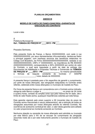 PLANILHA ORÇAMENTÁRIA
ANEXO III
MODELO DE CARTA DE FIANÇA BANCÁRIA -GARANTIA DE
EXECUÇÃO DO CONTRATO

Local e data

À
Prefeitura Municipal de ________________________
Ref.: TOMADA DE PREÇOS Nº ____/2013 - PM _____________________

Prezados Senhores,
Pela presente Carta de Fiança, o Banco XXXXXXXXXX, com sede à rua
XXXXXXXXXXXXX, por seus representantes infra-assinados, declara-se fiador
e principal pagador, com expressa renúncia dos benefícios estatuídos no
Código Civil Brasileiro, da Firma XXXXXXXXXXXXXXXXXXXX, sediada à rua
XXXXXXXXXXXXXX, CNPJ nº XXXXXXXXX, na importância de R$ XXXXXX
(XXXXXXXXXXXXXX), correspondente a XX% (XXXXXXX por cento) do valor
do Contrato, a qual será reajustada a partir da data de entrega dos
Documentos de Habilitação e Propostas Técnicas e Comerciais da TOMADA
DE PREÇOS Nº ____/2013 - PM _______________, na mesma periodicidade
e
fórmula
de
reajuste
constante
do
Contrato
n°
XXX/PM
_____________________/ xxxx, datado de XXXXXXX.
A presente fiança é prestada para o fim específico de garantir o cumprimento,
por parte de nossa afiançada, das obrigações estipuladas no Contrato antes
referido, celebrado entre nossa afiançada e o município de Castelo do Piauí.
Por força da presente fiança e em consonância com o Contrato acima indicado,
obriga-se este Banco a pagar à ___________________, no prazo de 24 (vinte
e quatro) horas, contado do simples aviso que pela mesma lhe for dado, até o
limite do valor fixado acima, quaisquer importâncias cobertas por esta fiança.
Esta garantia vigorará pelo prazo superior a 90 (noventa) dias do prazo do
Contrato acima mencionado e seu(s) aditamento(s), até a extinção de todas as
obrigações assumidas por nossa afiançada através do referido Contrato. Na
ocorrência de acréscimo contratual de valor, o valor desta garantia será aditado
no valor proporcional ao montante acrescido ao Contrato.
Nenhuma objeção ou oposição da nossa afiançada será admitida ou invocada
por este Banco para o fim de se escusar do cumprimento da obrigação
assumida neste ato e por este instrumento perante o município de Castelo do
Piauí.

47

 