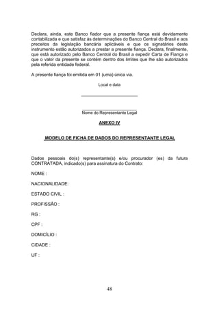 Declara, ainda, este Banco fiador que a presente fiança está devidamente
contabilizada e que satisfaz às determinações do Banco Central do Brasil e aos
preceitos da legislação bancária aplicáveis e que os signatários deste
instrumento estão autorizados a prestar a presente fiança. Declara, finalmente,
que está autorizado pelo Banco Central do Brasil a expedir Carta de Fiança e
que o valor da presente se contém dentro dos limites que lhe são autorizados
pela referida entidade federal.
A presente fiança foi emitida em 01 (uma) única via.
Local e data
_________________________

________________________
Nome do Representante Legal

ANEXO IV

MODELO DE FICHA DE DADOS DO REPRESENTANTE LEGAL

Dados pessoais do(s) representante(s) e/ou procurador (es) da futura
CONTRATADA, indicado(s) para assinatura do Contrato:
NOME :
NACIONALIDADE:
ESTADO CIVIL :
PROFISSÃO :
RG :
CPF :
DOMICÍLIO :
CIDADE :
UF :

48

 