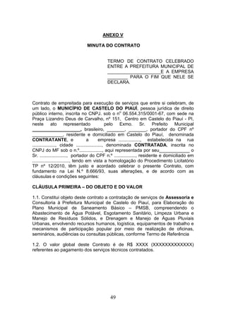 ANEXO V
MINUTA DO CONTRATO

TERMO DE CONTRATO CELEBRADO
ENTRE A PREFEITURA MUNICIPAL DE
_____________________E A EMPRESA
________ PARA O FIM QUE NELE SE
DECLARA.

Contrato de empreitada para execução de serviços que entre si celebram, de
um lado, o MUNICÍPIO DE CASTELO DO PIAUÍ, pessoa jurídica de direito
público interno, inscrita no CNPJ. sob o no 06.554.315/0001-67, com sede na
Praça Lizandro Deus de Carvalho, nº 151, Centro em Castelo do Piauí - PI,
neste
ato
representado
pelo
Exmo.
Sr.
Prefeito Municipal
___________________, brasileiro, _______, _______, portador do CPF nº
____________, residente e domiciliado em Castelo do Piauí, denominada
CONTRATANTE, e
a
empresa ................., estabelecida na rua
.................., cidade ...................., denominada CONTRATADA, inscrita no
CNPJ do MF sob o n.º.................., aqui representada por seu____________ o
Sr. ....................., portador do CPF n.º ................., residente e domiciliado em
............................., tendo em vista a homologação do Procedimento Licitatório
TP nº 12/2010, têm justo e acordado celebrar o presente Contrato, com
fundamento na Lei N.º 8.666/93, suas alterações, e de acordo com as
cláusulas e condições seguintes:
CLÁUSULA PRIMEIRA – DO OBJETO E DO VALOR
1.1. Constitui objeto deste contrato a contratação de serviços de Assessoria e
Consultoria à Prefeitura Municipal de Castelo do Piauí, para Elaboração do
Plano Municipal de Saneamento Básico – PMSB, compreendendo o
Abastecimento de Água Potável, Esgotamento Sanitário, Limpeza Urbana e
Manejo de Resíduos Sólidos, e Drenagem e Manejo de Águas Pluviais
Urbanas, envolvendo recursos humanos, logística, equipamentos de trabalho e
mecanismos de participação popular por meio de realização de oficinas,
seminários, audiências ou consultas públicas, conforme Termo de Referência
1.2. O valor global deste Contrato é de R$ XXXX (XXXXXXXXXXXXX)
referentes ao pagamento dos serviços técnicos contratados.

49

 