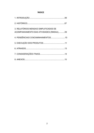 ÍNDICE
1. INTRODUÇÃO...................................................................06
2. HISTÓRICO.......................................................................07
3. RELATÓRIOS MENSAIS SIMPLIFICADOS DE
ACOMPANHAMENTO DAS ATIVIDADES (RMSAA)............09
4. PENDÊNCIAS E ENCAMINHAMENTOS...........................10
5. EXECUÇÃO DOS PRODUTOS.........................................11
6. ATRASOS..........................................................................13
7. CONSIDERAÇÕES FINAIS...............................................14
8. ANEXOS............................................................................15

5

 