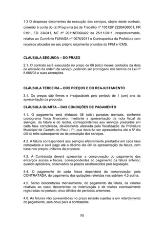 1.3 O despesas decorrentes da execução dos serviços, objeto deste contrato,
correrão à conta do (s) Programa (s) de Trabalho nº 10512012220AG0001, FR
0151, ED 334041, NE nº 2011NE000422 de 25/11/2011, respectivamente,
relativo ao Convênio FUNASA nº 0076/2011 e Contrapartida da Prefeitura com
recursos alocados no seu próprio orçamento oriundos do FPM e ICMS.

CLÁUSULA SEGUNDA – DO PRAZO
2.1. O contrato será executado no prazo de 08 (oito) meses contados da data
de emissão da ordem de serviço, podendo ser prorrogado nos termos da Lei nº
8.666/93 e suas alterações.

CLÁUSULA TERCEIRA – DOS PREÇOS E DO REAJUSTAMENTO
3.1. Os preços são firmes e irreajustáveis pelo período de 1 (um) ano da
apresentação da proposta.
CLÁUSULA QUARTA – DAS CONDIÇÕES DE PAGAMENTO
4.1. O pagamento será efetuado 08 (oito) parcelas mensais, conforme
cronograma físico financeiro, mediante a apresentação da nota fiscal de
serviços, da fatura e do recibo, correspondentes aos serviços prestados em
cada fase completada, devidamente atestada pela fiscalização da Prefeitura
Municipal de Castelo do Piauí - PI, que deverão ser apresentados até o 5º dia
útil do mês subsequente ao da prestação dos serviços.
4.2. A fatura corresponderá aos serviços efetivamente prestados em cada fase
completada e será pago até o décimo dia útil da apresentação da fatura, com
base nos preços unitários da proposta.
4.3. A Contratada deverá apresentar a comprovação do pagamento dos
encargos sociais e fiscais, correspondentes ao pagamento da fatura anterior,
quando aplicáveis, observados os prazos estabelecidos pela legislação.
4.4. O pagamento de cada fatura dependerá da comprovação, pela
CONTRATADA, do pagamento das quitações referidas nos subitem 4.3 acima.
4.5. Serão descontadas mensalmente, do pagamento da fatura, os valores
relativos ao custo decorrentes de indenização e de multas eventualmente
registradas no período, e/ou débitos de períodos anteriores.
4.6. As faturas não apresentadas no prazo estarão sujeitas a um retardamento
de pagamento, sem ônus para a contratante.

50

 