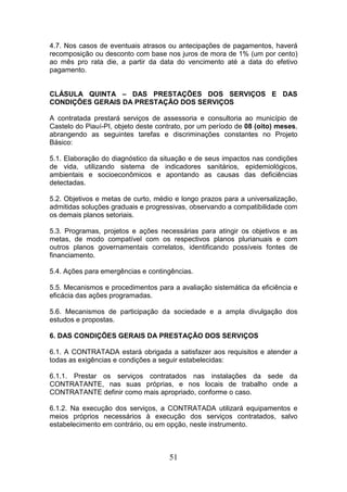 4.7. Nos casos de eventuais atrasos ou antecipações de pagamentos, haverá
recomposição ou desconto com base nos juros de mora de 1% (um por cento)
ao mês pro rata die, a partir da data do vencimento até a data do efetivo
pagamento.

CLÁSULA QUINTA – DAS PRESTAÇÕES DOS SERVIÇOS E DAS
CONDIÇÕES GERAIS DA PRESTAÇÃO DOS SERVIÇOS
A contratada prestará serviços de assessoria e consultoria ao município de
Castelo do Piauí-PI, objeto deste contrato, por um período de 08 (oito) meses,
abrangendo as seguintes tarefas e discriminações constantes no Projeto
Básico:
5.1. Elaboração do diagnóstico da situação e de seus impactos nas condições
de vida, utilizando sistema de indicadores sanitários, epidemiológicos,
ambientais e socioeconômicos e apontando as causas das deficiências
detectadas.
5.2. Objetivos e metas de curto, médio e longo prazos para a universalização,
admitidas soluções graduais e progressivas, observando a compatibilidade com
os demais planos setoriais.
5.3. Programas, projetos e ações necessárias para atingir os objetivos e as
metas, de modo compatível com os respectivos planos plurianuais e com
outros planos governamentais correlatos, identificando possíveis fontes de
financiamento.
5.4. Ações para emergências e contingências.
5.5. Mecanismos e procedimentos para a avaliação sistemática da eficiência e
eficácia das ações programadas.
5.6. Mecanismos de participação da sociedade e a ampla divulgação dos
estudos e propostas.
6. DAS CONDIÇÕES GERAIS DA PRESTAÇÃO DOS SERVIÇOS
6.1. A CONTRATADA estará obrigada a satisfazer aos requisitos e atender a
todas as exigências e condições a seguir estabelecidas:
6.1.1. Prestar os serviços contratados nas instalações da sede da
CONTRATANTE, nas suas próprias, e nos locais de trabalho onde a
CONTRATANTE definir como mais apropriado, conforme o caso.
6.1.2. Na execução dos serviços, a CONTRATADA utilizará equipamentos e
meios próprios necessários à execução dos serviços contratados, salvo
estabelecimento em contrário, ou em opção, neste instrumento.

51

 