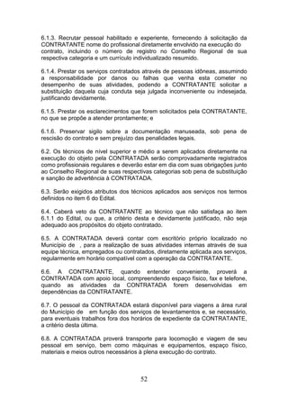 6.1.3. Recrutar pessoal habilitado e experiente, fornecendo à solicitação da
CONTRATANTE nome do profissional diretamente envolvido na execução do
contrato, incluindo o número de registro no Conselho Regional de sua
respectiva categoria e um currículo individualizado resumido.
6.1.4. Prestar os serviços contratados através de pessoas idôneas, assumindo
a responsabilidade por danos ou falhas que venha esta cometer no
desempenho de suas atividades, podendo a CONTRATANTE solicitar a
substituição daquela cuja conduta seja julgada inconveniente ou indesejada,
justificando devidamente.
6.1.5. Prestar os esclarecimentos que forem solicitados pela CONTRATANTE,
no que se propõe a atender prontamente; e
6.1.6. Preservar sigilo sobre a documentação manuseada, sob pena de
rescisão do contrato e sem prejuízo das penalidades legais.
6.2. Os técnicos de nível superior e médio a serem aplicados diretamente na
execução do objeto pela CONTRATADA serão comprovadamente registrados
como profissionais regulares e deverão estar em dia com suas obrigações junto
ao Conselho Regional de suas respectivas categorias sob pena de substituição
e sanção de advertência à CONTRATADA.
6.3. Serão exigidos atributos dos técnicos aplicados aos serviços nos termos
definidos no item 6 do Edital.
6.4. Caberá veto da CONTRATANTE ao técnico que não satisfaça ao item
6.1.1 do Edital, ou que, a critério desta e devidamente justificado, não seja
adequado aos propósitos do objeto contratado.
6.5. A CONTRATADA deverá contar com escritório próprio localizado no
Município de , para a realização de suas atividades internas através de sua
equipe técnica, empregados ou contratados, diretamente aplicada aos serviços,
regularmente em horário compatível com a operação da CONTRATANTE.
6.6. A CONTRATANTE, quando entender conveniente, proverá a
CONTRATADA com apoio local, compreendendo espaço físico, fax e telefone,
quando as atividades da CONTRATADA forem desenvolvidas em
dependências da CONTRATANTE.
6.7. O pessoal da CONTRATADA estará disponível para viagens a área rural
do Município de em função dos serviços de levantamentos e, se necessário,
para eventuais trabalhos fora dos horários de expediente da CONTRATANTE,
a critério desta última.
6.8. A CONTRATADA proverá transporte para locomoção e viagem de seu
pessoal em serviço, bem como máquinas e equipamentos, espaço físico,
materiais e meios outros necessários à plena execução do contrato.

52

 
