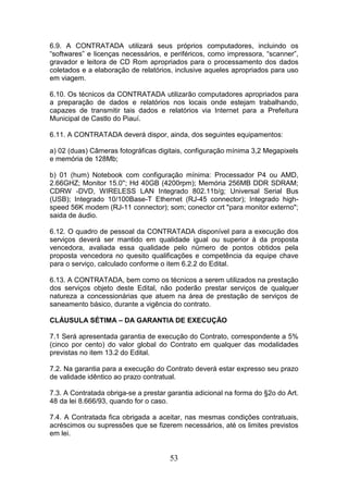 6.9. A CONTRATADA utilizará seus próprios computadores, incluindo os
“softwares” e licenças necessários, e periféricos, como impressora, “scanner”,
gravador e leitora de CD Rom apropriados para o processamento dos dados
coletados e a elaboração de relatórios, inclusive aqueles apropriados para uso
em viagem.
6.10. Os técnicos da CONTRATADA utilizarão computadores apropriados para
a preparação de dados e relatórios nos locais onde estejam trabalhando,
capazes de transmitir tais dados e relatórios via Internet para a Prefeitura
Municipal de Castlo do Piauí.
6.11. A CONTRATADA deverá dispor, ainda, dos seguintes equipamentos:
a) 02 (duas) Câmeras fotográficas digitais, configuração mínima 3,2 Megapixels
e memória de 128Mb;
b) 01 (hum) Notebook com configuração mínima: Processador P4 ou AMD,
2.66GHZ; Monitor 15.0''; Hd 40GB (4200rpm); Memória 256MB DDR SDRAM;
CDRW -DVD, WIRELESS LAN Integrado 802.11b/g; Universal Serial Bus
(USB); Integrado 10/100Base-T Ethernet (RJ-45 connector); Integrado highspeed 56K modem (RJ-11 connector); som; conector crt "para monitor externo";
saida de áudio.
6.12. O quadro de pessoal da CONTRATADA disponível para a execução dos
serviços deverá ser mantido em qualidade igual ou superior à da proposta
vencedora, avaliada essa qualidade pelo número de pontos obtidos pela
proposta vencedora no quesito qualificações e competência da equipe chave
para o serviço, calculado conforme o item 6.2.2 do Edital.
6.13. A CONTRATADA, bem como os técnicos a serem utilizados na prestação
dos serviços objeto deste Edital, não poderão prestar serviços de qualquer
natureza a concessionárias que atuem na área de prestação de serviços de
saneamento básico, durante a vigência do contrato.
CLÁUSULA SÉTIMA – DA GARANTIA DE EXECUÇÃO
7.1 Será apresentada garantia de execução do Contrato, correspondente a 5%
(cinco por cento) do valor global do Contrato em qualquer das modalidades
previstas no item 13.2 do Edital.
7.2. Na garantia para a execução do Contrato deverá estar expresso seu prazo
de validade idêntico ao prazo contratual.
7.3. A Contratada obriga-se a prestar garantia adicional na forma do §2o do Art.
48 da lei 8.666/93, quando for o caso.
7.4. A Contratada fica obrigada a aceitar, nas mesmas condições contratuais,
acréscimos ou supressões que se fizerem necessários, até os limites previstos
em lei.

53

 