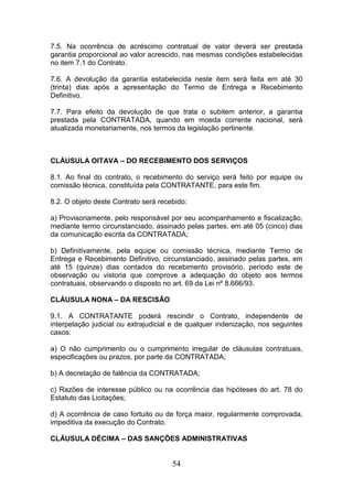 7.5. Na ocorrência de acréscimo contratual de valor deverá ser prestada
garantia proporcional ao valor acrescido, nas mesmas condições estabelecidas
no item 7.1 do Contrato.
7.6. A devolução da garantia estabelecida neste item será feita em até 30
(trinta) dias após a apresentação do Termo de Entrega e Recebimento
Definitivo.
7.7. Para efeito da devolução de que trata o subitem anterior, a garantia
prestada pela CONTRATADA, quando em moeda corrente nacional, será
atualizada monetariamente, nos termos da legislação pertinente.

CLÁUSULA OITAVA – DO RECEBIMENTO DOS SERVIÇOS
8.1. Ao final do contrato, o recebimento do serviço será feito por equipe ou
comissão técnica, constituída pela CONTRATANTE, para este fim.
8.2. O objeto deste Contrato será recebido:
a) Provisoriamente, pelo responsável por seu acompanhamento e fiscalização,
mediante termo circunstanciado, assinado pelas partes, em até 05 (cinco) dias
da comunicação escrita da CONTRATADA;
b) Definitivamente, pela equipe ou comissão técnica, mediante Termo de
Entrega e Recebimento Definitivo, circunstanciado, assinado pelas partes, em
até 15 (quinze) dias contados do recebimento provisório, período este de
observação ou vistoria que comprove a adequação do objeto aos termos
contratuais, observando o disposto no art. 69 da Lei nº 8.666/93.
CLÁUSULA NONA – DA RESCISÃO
9.1. A CONTRATANTE poderá rescindir o Contrato, independente de
interpelação judicial ou extrajudicial e de qualquer indenização, nos seguintes
casos:
a) O não cumprimento ou o cumprimento irregular de cláusulas contratuais,
especificações ou prazos, por parte da CONTRATADA;
b) A decretação de falência da CONTRATADA;
c) Razões de interesse público ou na ocorrência das hipóteses do art. 78 do
Estatuto das Licitações;
d) A ocorrência de caso fortuito ou de força maior, regularmente comprovada,
impeditiva da execução do Contrato.
CLÁUSULA DÉCIMA – DAS SANÇÕES ADMINISTRATIVAS

54

 