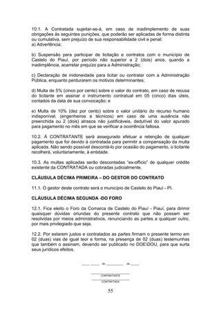 10.1. A Contratada sujeitar-se-á, em caso de inadimplemento de suas
obrigações às seguintes punições, que poderão ser aplicadas de forma distinta
ou cumulativa, sem prejuízo de sua responsabilidade civil e penal:
a) Advertência;
b) Suspensão para participar de licitação e contratos com o município de
Castelo do Piauí, por período não superior a 2 (dois) anos, quando a
inadimplência, acarretar prejuízo para a Administração;
c) Declaração de inidoneidade para licitar ou contratar com a Administração
Pública, enquanto perdurarem os motivos determinantes;
d) Multa de 5% (cinco por cento) sobre o valor do contrato, em caso de recusa
do licitante em assinar o instrumento contratual em 05 (cinco) dias úteis,
contados da data de sua convocação; e
e) Multa de 10% (dez por cento) sobre o valor unitário do recurso humano
indisponível, (engenheiros e técnicos) em caso de uma ausência não
preenchida ou 2 (dois) atrasos não justificáveis, dedutível do valor apurado
para pagamento no mês em que se verificar a ocorrência faltosa.
10.2. À CONTRATANTE será assegurado efetuar a retenção de qualquer
pagamento que for devido à contratada para permitir a compensação da multa
aplicada. Não sendo possível descontá-lo por ocasião do pagamento, o licitante
recolherá, voluntariamente, à entidade.
10.3. As multas aplicadas serão descontadas “ex-officio” de qualquer crédito
existente da CONTRATADA ou cobradas judicialmente.
CLÁUSULA DÉCIMA PRIMEIRA – DO GESTOR DO CONTRATO
11.1. O gestor deste contrato será o município de Castelo do Piauí - PI.
CLÁUSULA DÉCIMA SEGUNDA -DO FORO
12.1. Fica eleito o Foro da Comarca de Castelo do Piauí - Piauí, para dirimir
quaisquer dúvidas oriundas do presente contrato que não possam ser
resolvidas por meios administrativos, renunciando as partes a qualquer outro,
por mais privilegiado que seja.
12.2. Por estarem justos e contratados as partes firmam o presente termo em
02 (duas) vias de igual teor e forma, na presença de 02 (duas) testemunhas
que também o assinam, devendo ser publicado no DOEDOU, para que surta
seus jurídicos efeitos.
_____, ______

de ____________

de ______

___________________________
CONTRATANTE
__________________________
CONTRATADA

55

 