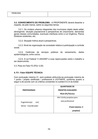 PROBLEMA

3.2. CONHECIMENTO DO PROBLEMA - A PROPONENTE deverá dissertar a
respeito, de pelo menos, sobre os seguintes temas:
3.2.1. Os núcleos urbanos integrantes dos municípios objeto deste edital,
abrangendo: situação populacional e perspectivas de crescimento, demandas
gerais dessas comunidades, eventuais interfaces entre a Lei Orgânica, Planos
Diretores existentes, etc;
3.2.2. Situação hídrica atual e perspectivas.
3.2.3. Nível de organização da sociedade relativa à participação e controle
social.
3.2.4. Carências de serviços
epidemiológicos, entre outros.

públicos

de

saneamento,

dados

3.2.5. A Lei Federal 11.445/2007 e suas repercussões sobre o trabalho a
ser desenvolvido.
3.3. Peso do Fator F2 (P2)= 2,00;

4. F3 - Fator EQUIPE TÉCNICA
Com pontuação máxima 21, será avaliado atribuindo-se pontuação máxima de
1 ponto / projeto certificado / profissional à LICITANTE, conforme quadro a
seguir e de acordo com os critérios constantes no subitem 6.3.4 do Edital:
QUANTIDADE DE
PROFISSIONAIS

PROJETOS AVALIADOS
PELA CPL/Técnica
Até 3 (três) projetos para

Engenheiro(a)

este profissional

civil,

Sênior - Coordenador

(Total máximo: 3
projetos)

58

 