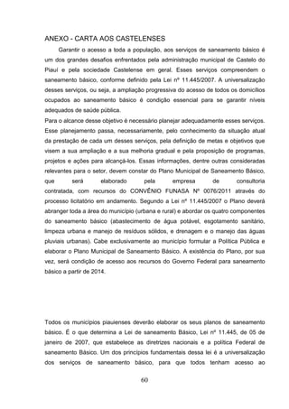 ANEXO - CARTA AOS CASTELENSES
Garantir o acesso a toda a população, aos serviços de saneamento básico é
um dos grandes desafios enfrentados pela administração municipal de Castelo do
Piauí e pela sociedade Castelense em geral. Esses serviços compreendem o
saneamento básico, conforme definido pela Lei nº 11.445/2007. A universalização
desses serviços, ou seja, a ampliação progressiva do acesso de todos os domicílios
ocupados ao saneamento básico é condição essencial para se garantir níveis
adequados de saúde pública.
Para o alcance desse objetivo é necessário planejar adequadamente esses serviços.
Esse planejamento passa, necessariamente, pelo conhecimento da situação atual
da prestação de cada um desses serviços, pela definição de metas e objetivos que
visem a sua ampliação e a sua melhoria gradual e pela proposição de programas,
projetos e ações para alcançá-los. Essas informações, dentre outras consideradas
relevantes para o setor, devem constar do Plano Municipal de Saneamento Básico,
que

será

elaborado

pela

empresa

de

consultoria

contratada, com recursos do CONVÊNIO FUNASA Nº 0076/2011 através do
processo licitatório em andamento. Segundo a Lei nº 11.445/2007 o Plano deverá
abranger toda a área do município (urbana e rural) e abordar os quatro componentes
do saneamento básico (abastecimento de água potável, esgotamento sanitário,
limpeza urbana e manejo de resíduos sólidos, e drenagem e o manejo das águas
pluviais urbanas). Cabe exclusivamente ao município formular a Política Pública e
elaborar o Plano Municipal de Saneamento Básico. A existência do Plano, por sua
vez, será condição de acesso aos recursos do Governo Federal para saneamento
básico a partir de 2014.

Todos os municípios piauienses deverão elaborar os seus planos de saneamento
básico. É o que determina a Lei de saneamento Básico, Lei nº 11.445, de 05 de
janeiro de 2007, que estabelece as diretrizes nacionais e a política Federal de
saneamento Básico. Um dos princípios fundamentais dessa lei é a universalização
dos serviços de saneamento básico, para que todos tenham acesso ao

60

 