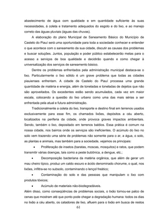 abastecimento de água com qualidade e em quantidade suficiente às suas
necessidades, à coleta e tratamento adequados do esgoto e do lixo, e ao manejo
correto das águas pluviais (águas das chuvas).
A elaboração do plano Municipal de Saneamento Básico do Município de
Castelo do Piauí será uma oportunidade para toda a sociedade conhecer e entender
o que acontece com o saneamento da sua cidade, discutir as causas dos problemas
e buscar soluções. Juntos, população e poder público estabelecerão metas para o
acesso a serviços de boa qualidade e decidirão quando e como chegar à
universalização dos serviços de saneamento básico.
Dentre os problemas enfrentados pela administração municipal destaca-se o
lixo. Particularmente o lixo sólido é um grave problema que todas as cidades
piauienses enfrentam. A cidade de Castelo do Piauí processa uma grande
quantidade de matéria e energia, além de toneladas e toneladas de dejetos que não
são aproveitados. Os excedentes estão sendo acumulados, cada vez em maior
escala, colocando a questão do lixo urbano como uma das mais sérias a ser
enfrentada pela atual e futura administração.
Tradicionalmente a coleta do lixo, transporte e destino final em terrenos usados
exclusivamente para esse fim, os chamados lixões, depósitos a céu aberto,
localizados na periferia da cidade, onde provoca graves impactos ambientais.
Sendo, também o lixo, depositado em terrenos baldios. Essa prática é comum na
nossa cidade, nos bairros onde os serviços são ineficientes. O acúmulo do lixo no
solo vem trazendo uma série de problemas não somente para o ar, a água, o solo,
as plantas e animais, mas também para a sociedade, vejamos os principais:
•

Proliferação de insetos (baratas, moscas, mosquitos) e ratos, que podem

transmitir várias doenças, tais como a peste bubônica, a dengue, etc.;
•

Decomposição bacteriana da matéria orgânica, que além de gerar um

mau cheiro típico, produz um caldo escuro e ácido denominado chorume, o qual, nos
lixões, infiltra-se no subsolo, contaminando o lençol freático;
•

Contaminação do solo e das pessoas que manipulam o lixo com

produtos tóxicos;
•

Acúmulo de materiais não-biodegradáveis.

Além disso, como conseqüências de problemas sociais, o lixão tornou-se palco de
cenas que mostram até que ponto pode chegar a degradação humana: todos os dias
no lixão a céu aberto, os catadores de lixo, afluem para o lixão em busca de restos

61

 