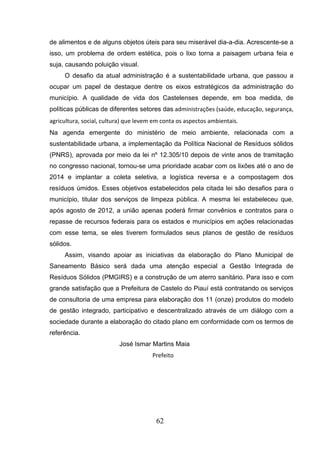 de alimentos e de alguns objetos úteis para seu miserável dia-a-dia. Acrescente-se a
isso, um problema de ordem estética, pois o lixo torna a paisagem urbana feia e
suja, causando poluição visual.
O desafio da atual administração é a sustentabilidade urbana, que passou a
ocupar um papel de destaque dentre os eixos estratégicos da administração do
município. A qualidade de vida dos Castelenses depende, em boa medida, de
políticas públicas de diferentes setores das administrações (saúde, educação, segurança,
agricultura, social, cultura) que levem em conta os aspectos ambientais.
Na agenda emergente do ministério de meio ambiente, relacionada com a
sustentabilidade urbana, a implementação da Política Nacional de Resíduos sólidos
(PNRS), aprovada por meio da lei nº 12.305/10 depois de vinte anos de tramitação
no congresso nacional, tornou-se uma prioridade acabar com os lixões até o ano de
2014 e implantar a coleta seletiva, a logística reversa e a compostagem dos
resíduos úmidos. Esses objetivos estabelecidos pela citada lei são desafios para o
município, titular dos serviços de limpeza pública. A mesma lei estabeleceu que,
após agosto de 2012, a união apenas poderá firmar convênios e contratos para o
repasse de recursos federais para os estados e municípios em ações relacionadas
com esse tema, se eles tiverem formulados seus planos de gestão de resíduos
sólidos.
Assim, visando apoiar as iniciativas da elaboração do Plano Municipal de
Saneamento Básico será dada uma atenção especial a Gestão Integrada de
Resíduos Sólidos (PMGIRS) e a construção de um aterro sanitário. Para isso e com
grande satisfação que a Prefeitura de Castelo do Piauí está contratando os serviços
de consultoria de uma empresa para elaboração dos 11 (onze) produtos do modelo
de gestão integrado, participativo e descentralizado através de um diálogo com a
sociedade durante a elaboração do citado plano em conformidade com os termos de
referência.
José Ismar Martins Maia
Prefeito

62

 