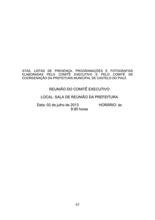 ATAS, LISTAS DE PRESENÇA, PROGRAMAÇÕES E FOTOGRAFIAS
ELABORADAS PELO COMITÊ EXECUTIVO E PELO COMITÊ DE
COORDENAÇÃO DA PREFEITURA MUNICIPAL DE CASTELO DO PIAUÍ.

REUNIÃO DO COMITÊ EXECUTIVO
LOCAL: SALA DE REUNIÃO DA PREFEITURA
Data: 02 de julho de 2013
9:00 horas

63

HORÁRIO: às

 