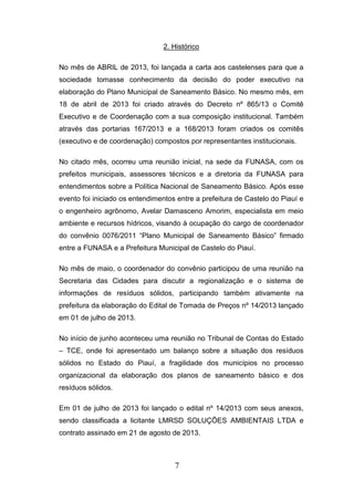 2. Histórico
No mês de ABRIL de 2013, foi lançada a carta aos castelenses para que a
sociedade tomasse conhecimento da decisão do poder executivo na
elaboração do Plano Municipal de Saneamento Básico. No mesmo mês, em
18 de abril de 2013 foi criado através do Decreto nº 865/13 o Comitê
Executivo e de Coordenação com a sua composição institucional. Também
através das portarias 167/2013 e a 168/2013 foram criados os comitês
(executivo e de coordenação) compostos por representantes institucionais.
No citado mês, ocorreu uma reunião inicial, na sede da FUNASA, com os
prefeitos municipais, assessores técnicos e a diretoria da FUNASA para
entendimentos sobre a Política Nacional de Saneamento Básico. Após esse
evento foi iniciado os entendimentos entre a prefeitura de Castelo do Piauí e
o engenheiro agrônomo, Avelar Damasceno Amorim, especialista em meio
ambiente e recursos hídricos, visando à ocupação do cargo de coordenador
do convênio 0076/2011 “Plano Municipal de Saneamento Básico” firmado
entre a FUNASA e a Prefeitura Municipal de Castelo do Piauí.
No mês de maio, o coordenador do convênio participou de uma reunião na
Secretaria das Cidades para discutir a regionalização e o sistema de
informações de resíduos sólidos, participando também ativamente na
prefeitura da elaboração do Edital de Tomada de Preços nº 14/2013 lançado
em 01 de julho de 2013.
No início de junho aconteceu uma reunião no Tribunal de Contas do Estado
– TCE, onde foi apresentado um balanço sobre a situação dos resíduos
sólidos no Estado do Piauí, a fragilidade dos municípios no processo
organizacional da elaboração dos planos de saneamento básico e dos
resíduos sólidos.
Em 01 de julho de 2013 foi lançado o edital nº 14/2013 com seus anexos,
sendo classificada a licitante LMRSD SOLUÇÕES AMBIENTAIS LTDA e
contrato assinado em 21 de agosto de 2013.

7

 
