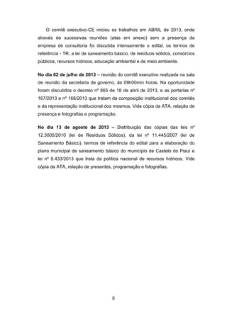 O comitê executivo-CE iniciou os trabalhos em ABRIL de 2013, onde
através de sucessivas reuniões (atas em anexo) sem a presença da
empresa de consultoria foi discutida intensamente o edital, os termos de
referência - TR, a lei de saneamento básico, de resíduos sólidos, consórcios
públicos, recursos hídricos, educação ambiental e de meio ambiente.
No dia 02 de julho de 2013 – reunião do comitê executivo realizada na sala
de reunião da secretaria de governo, às 09h00min horas. Na oportunidade
foram discutidos o decreto nº 865 de 18 de abril de 2013, e as portarias nº
167/2013 e nº 168/2013 que tratam da composição institucional dos comitês
e da representação institucional dos mesmos. Vide cópia da ATA, relação de
presença e fotografias e programação.
No dia 13 de agosto de 2013 – Distribuição das cópias das leis nº
12.3005/2010 (lei de Resíduos Sólidos), da lei nº 11.445/2007 (lei de
Saneamento Básico), termos de referência do edital para a elaboração do
plano municipal de saneamento básico do município de Castelo do Piauí e
lei nº 9.433/2013 que trata da política nacional de recursos hídricos. Vide
cópia da ATA, relação de presentes, programação e fotografias.

8

 