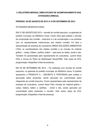 3. RELATÓRIO MENSAIL SIMPLIFICADO DE ACOMPANHAMENTO DAS
ATIVIDADES (RMSAA).
PERÍODO: 20 DE AGOSTO DE 2013 A 19 DE SETEMBRO DE 2013
ATIVIDADES DESENVOLVIDAS:
DIA 21 DE AGOSTO DE 2013 – reunião do comitê executivo, no gabinete do
prefeito municipal, às 09h00min horas. Foram lidos pelo prefeito o decreto
da composição dos comitês – executivo e o de coordenação- e as portarias
com os representantes institucionais dos citados comitês. Foi feita a
apresentação da empresa de consultoria LMRDS SOLUÇÕES AMBIENTAIS
LTDA, os coordenadores dos citados comitês e as minutas do material
gráfico – cartaz, folders, cartilha, botton – spot para as rádios, email e site.
Também foi apresentada pelo representante da consultoria, Juvenil Alves
Filho a minuta do Plano de Mobilização Social-PMS. Vide cópia da ATA,
programação, fotografias e lista de presença.
DIA 05 DE SETEMBRO DE 2013 – Foi realizada uma reunião do comitê
executivo, no gabinete do prefeito municipal, às 09h00min horas. O prefeito
apresentou o PRODUTO A – DECRETO E PORTARIAS para análise e
aprovação pelos presentes, sendo aprovado por unanimidade pelos
integrantes do comitê executivo. Foram apresentados pelo representante da
empresa de consultoria, Juvenil Alves Filho minutas do material gráfico –
cartaz, folders, botton e cartilhas – email e site, sendo aprovado por
unanimidade pelos presentes a reunião. Vide anexo cópia da ATA,
programação, fotografias e lista de presença.

9

 